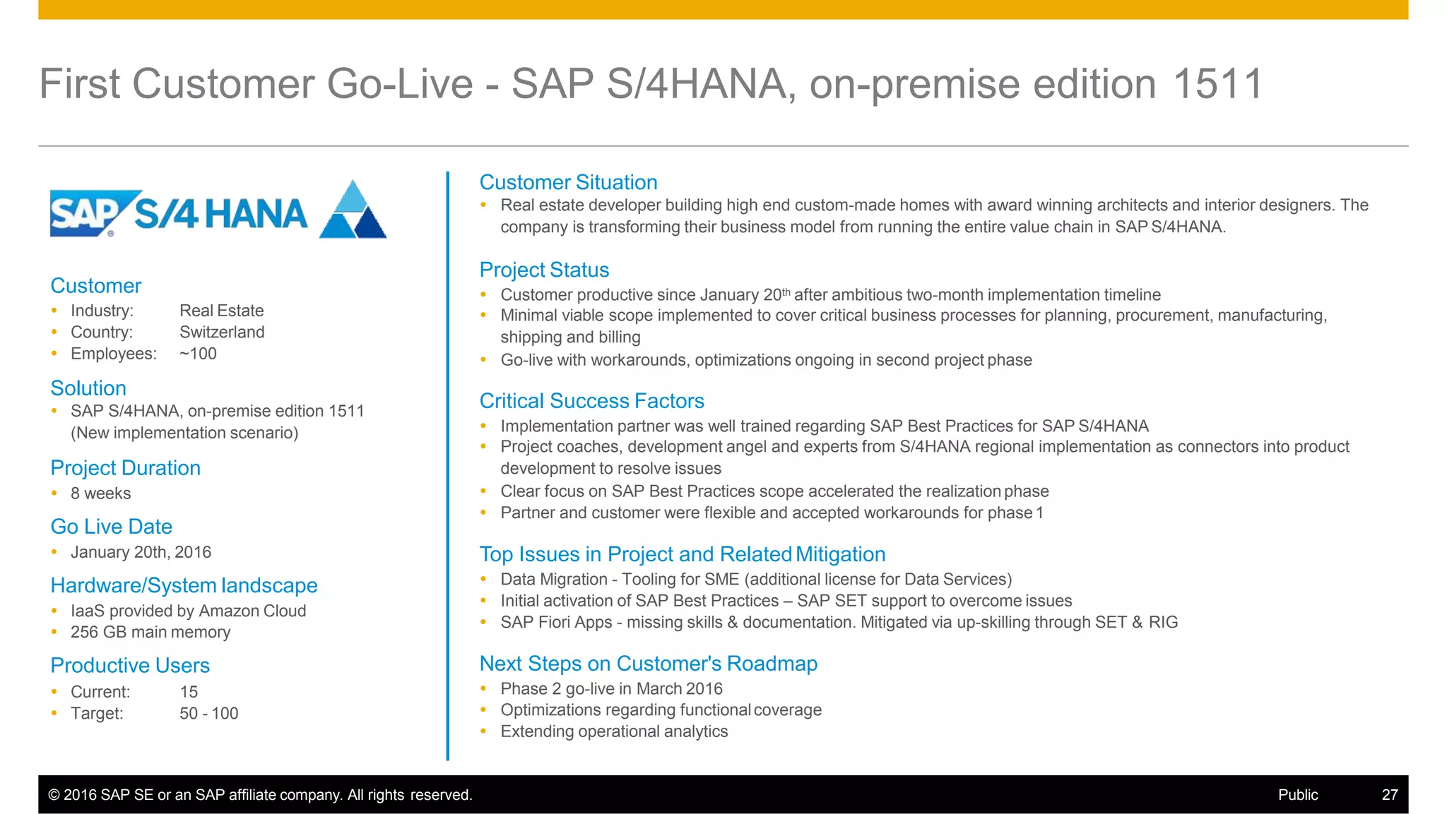First Customer Go-Live - SAP S/4HANA, on-premise edition 1511
Customer Situation
 Real estate developer building high end custom-made homes with award winning architects and interior designers. The
company is transforming their business model from running the entire value chain in SAP S/4HANA.
Project Status
 Customer productive since January 20th after ambitious two-month implementation timeline
 Minimal viable scope implemented to cover critical business processes for planning, procurement, manufacturing,
shipping and billing
 Go-live with workarounds, optimizations ongoing in second project phase
Critical Success Factors
 Implementation partner was well trained regarding SAP Best Practices for SAP S/4HANA
 Project coaches, development angel and experts from S/4HANA regional implementation as connectors into product
development to resolve issues
 Clear focus on SAP Best Practices scope accelerated the realizationphase
 Partner and customer were flexible and accepted workarounds for phase1
Top Issues in Project and RelatedMitigation
 Data Migration - Tooling for SME (additional license for Data Services)
 Initial activation of SAP Best Practices – SAP SET support to overcome issues
 SAP Fiori Apps - missing skills & documentation. Mitigated via up-skilling through SET & RIG
Next Steps on Customer's Roadmap
 Phase 2 go-live in March 2016
 Optimizations regarding functionalcoverage
 Extending operational analytics
Customer
 Industry:
 Country:
 Employees:
Real Estate
Switzerland
~100
Solution
 SAP S/4HANA, on-premise edition 1511
(New implementation scenario)
Project Duration
 8 weeks
Go Live Date
 January 20th, 2016
Hardware/System landscape
 IaaS provided by Amazon Cloud
 256 GB main memory
Productive Users
 Current:
 Target:
15
50 - 100
© 2016 SAP SE or an SAP affiliate company. All rights reserved. Public 27
 