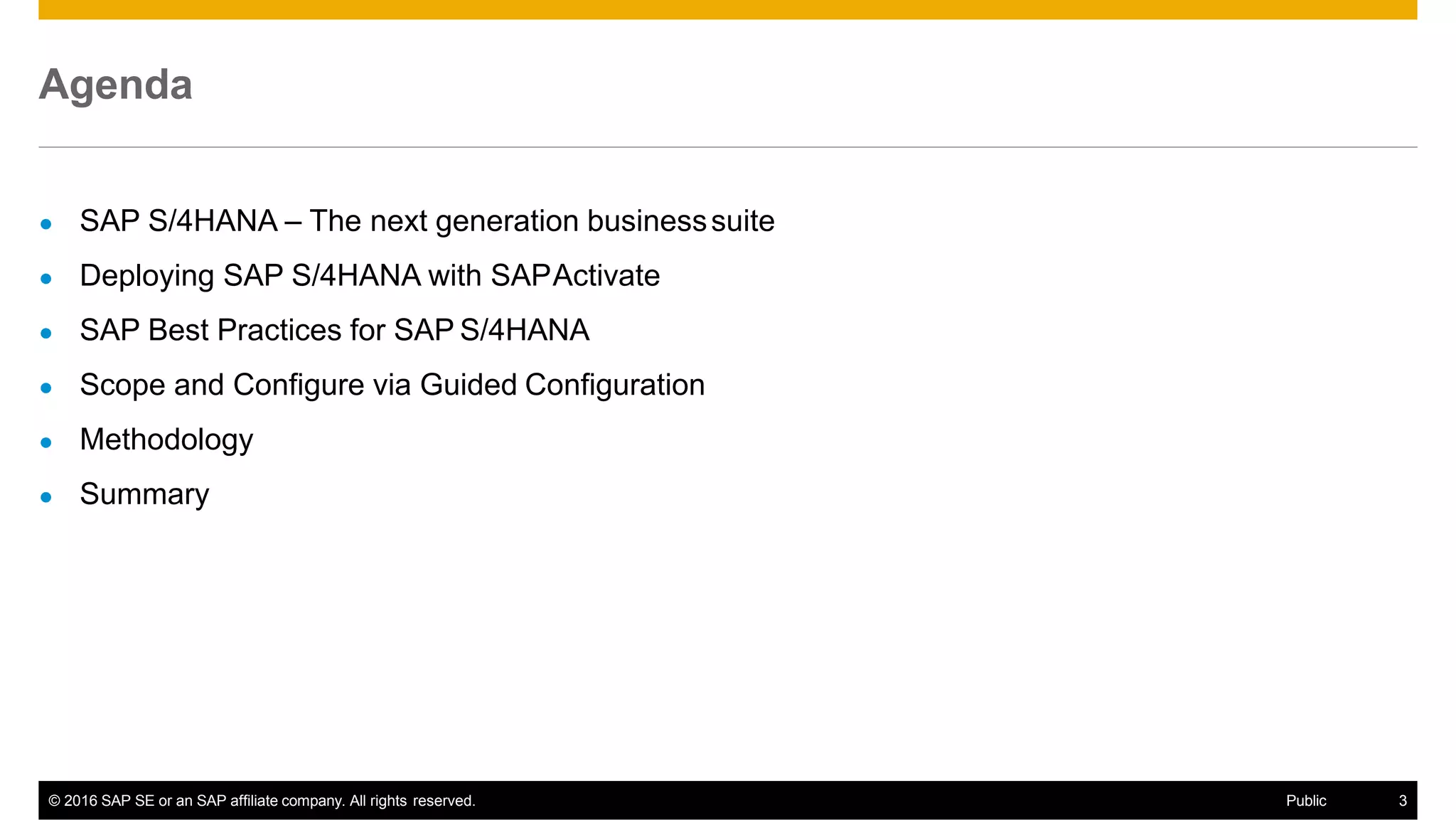 Agenda
© 2016 SAP SE or an SAP affiliate company. All rights reserved. Public 3
● SAP S/4HANA – The next generation businesssuite
● Deploying SAP S/4HANA with SAPActivate
● SAP Best Practices for SAP S/4HANA
● Scope and Configure via Guided Configuration
● Methodology
● Summary
 