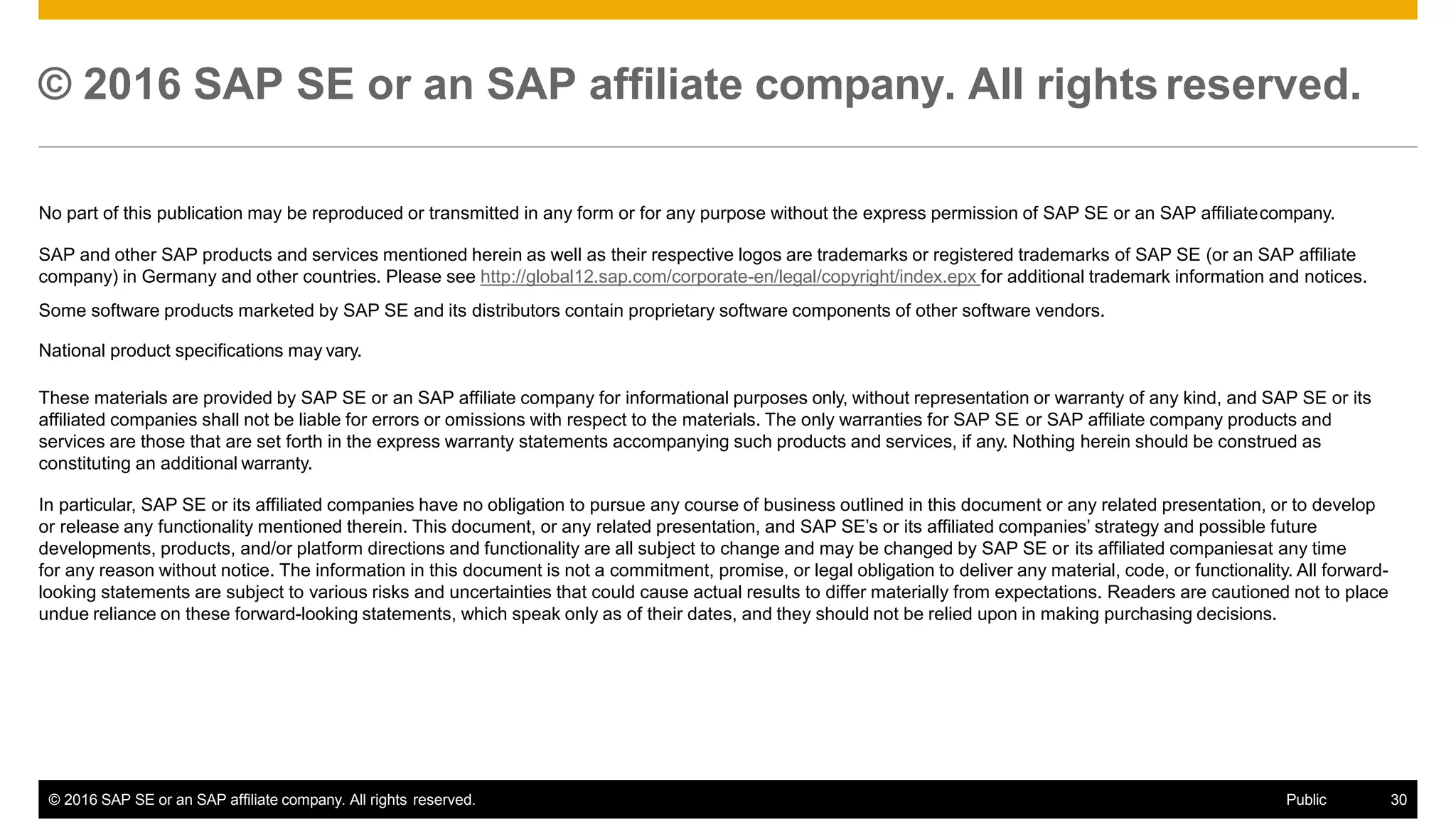 © 2016 SAP SE or an SAP affiliate company. All rights reserved.
© 2016 SAP SE or an SAP affiliate company. All rights reserved. Public 30
No part of this publication may be reproduced or transmitted in any form or for any purpose without the express permission of SAP SE or an SAP affiliatecompany.
SAP and other SAP products and services mentioned herein as well as their respective logos are trademarks or registered trademarks of SAP SE (or an SAP affiliate
company) in Germany and other countries. Please see http://global12.sap.com/corporate-en/legal/copyright/index.epx for additional trademark information and notices.
Some software products marketed by SAP SE and its distributors contain proprietary software components of other software vendors.
National product specifications may vary.
These materials are provided by SAP SE or an SAP affiliate company for informational purposes only, without representation or warranty of any kind, and SAP SE or its
affiliated companies shall not be liable for errors or omissions with respect to the materials. The only warranties for SAP SE or SAP affiliate company products and
services are those that are set forth in the express warranty statements accompanying such products and services, if any. Nothing herein should be construed as
constituting an additional warranty.
In particular, SAP SE or its affiliated companies have no obligation to pursue any course of business outlined in this document or any related presentation, or to develop
or release any functionality mentioned therein. This document, or any related presentation, and SAP SE’s or its affiliated companies’ strategy and possible future
developments, products, and/or platform directions and functionality are all subject to change and may be changed by SAP SE or its affiliated companiesat any time
for any reason without notice. The information in this document is not a commitment, promise, or legal obligation to deliver any material, code, or functionality. All forward-
looking statements are subject to various risks and uncertainties that could cause actual results to differ materially from expectations. Readers are cautioned not to place
undue reliance on these forward-looking statements, which speak only as of their dates, and they should not be relied upon in making purchasing decisions.
 