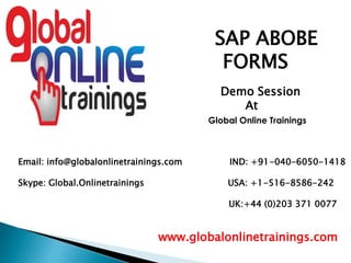 Email: info@globalonlinetrainings.com IND: +91-040-6050-1418
Skype: Global.Onlinetrainings USA: +1-516-8586-242
UK:+44 (0)203 371 0077
www.globalonlinetrainings.com
SAP ABOBE
FORMS
Demo Session
At
Global Online Trainings
 