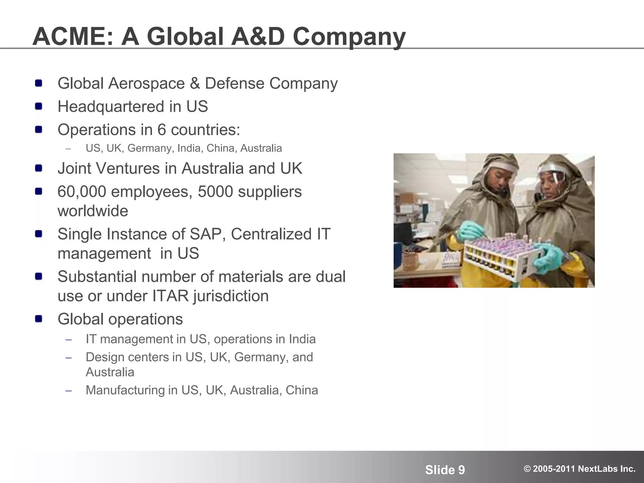 ACME: A Global A&D CompanyGlobal Aerospace & Defense CompanyHeadquartered in USOperations in 6 countries:US, UK, Germany, India, China, AustraliaJoint Ventures in Australia and UK60,000 employees, 5000 suppliers worldwideSingle Instance of SAP, Centralized IT management  in USSubstantial number of materials are dual use or under ITAR jurisdiction Global operations IT management in US, operations in India Design centers in US, UK, Germany, and AustraliaManufacturing in US, UK, Australia, China