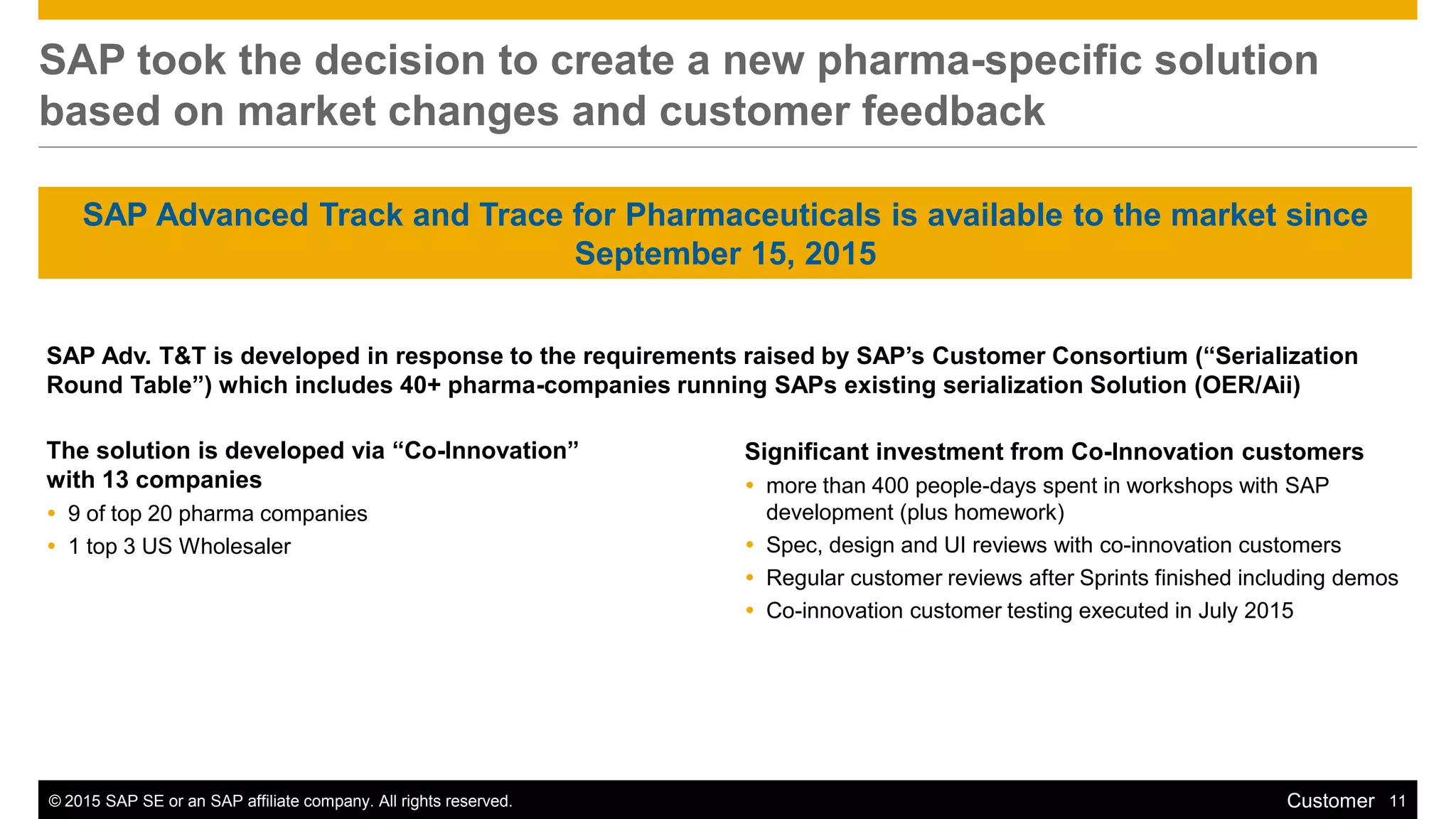 © 2015 SAP SE or an SAP affiliate company. All rights reserved. 11Customer
SAP took the decision to create a new pharma-specific solution
based on market changes and customer feedback
SAP Adv. T&T is developed in response to the requirements raised by SAP’s Customer Consortium (“Serialization
Round Table”) which includes 40+ pharma-companies running SAPs existing serialization Solution (OER/Aii)
The solution is developed via “Co-Innovation”
with 13 companies
 9 of top 20 pharma companies
 1 top 3 US Wholesaler
Significant investment from Co-Innovation customers
 more than 400 people-days spent in workshops with SAP
development (plus homework)
 Spec, design and UI reviews with co-innovation customers
 Regular customer reviews after Sprints finished including demos
 Co-innovation customer testing executed in July 2015
SAP Advanced Track and Trace for Pharmaceuticals is available to the market since
September 15, 2015
 