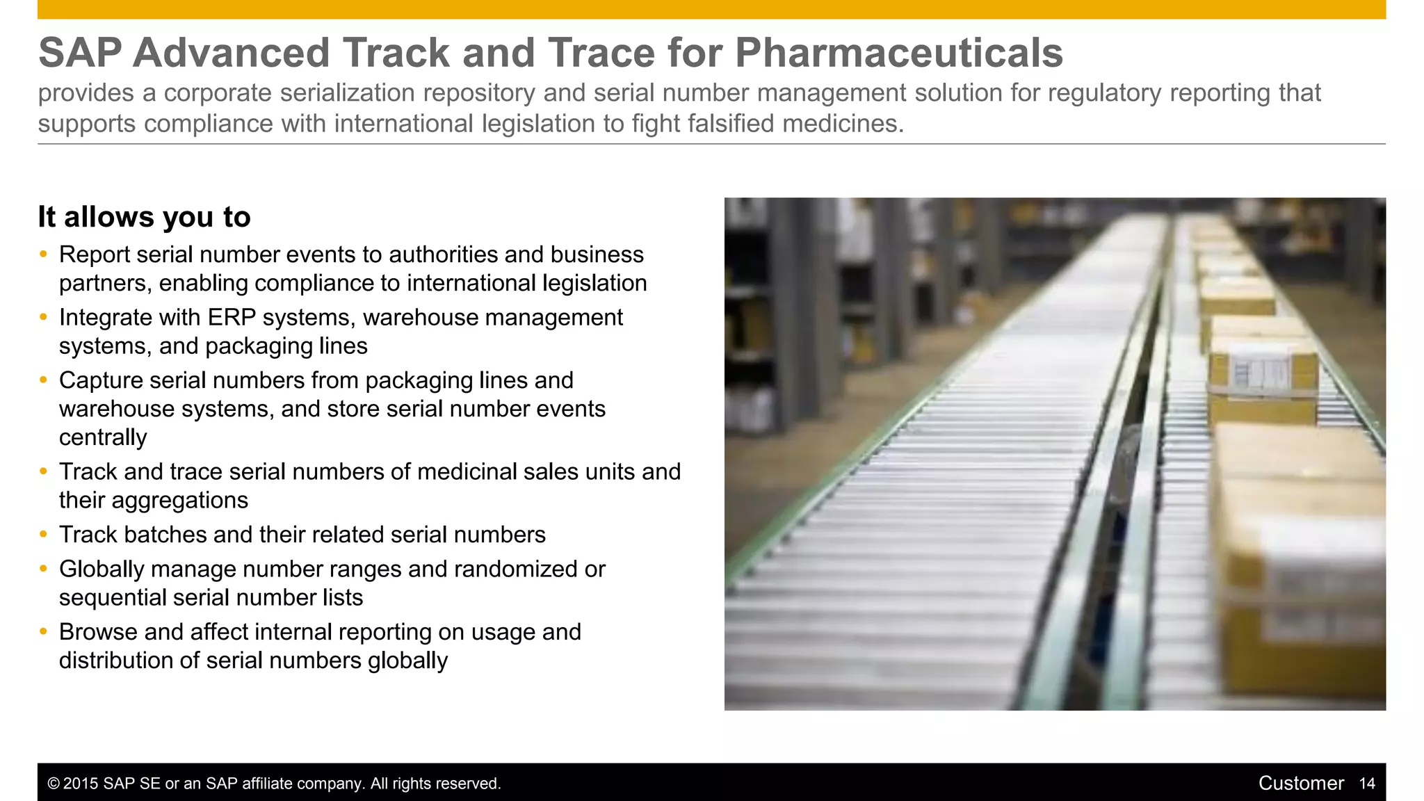 © 2015 SAP SE or an SAP affiliate company. All rights reserved. 14Customer
SAP Advanced Track and Trace for Pharmaceuticals
provides a corporate serialization repository and serial number management solution for regulatory reporting that
supports compliance with international legislation to fight falsified medicines.
It allows you to
 Report serial number events to authorities and business
partners, enabling compliance to international legislation
 Integrate with ERP systems, warehouse management
systems, and packaging lines
 Capture serial numbers from packaging lines and
warehouse systems, and store serial number events
centrally
 Track and trace serial numbers of medicinal sales units and
their aggregations
 Track batches and their related serial numbers
 Globally manage number ranges and randomized or
sequential serial number lists
 Browse and affect internal reporting on usage and
distribution of serial numbers globally
 