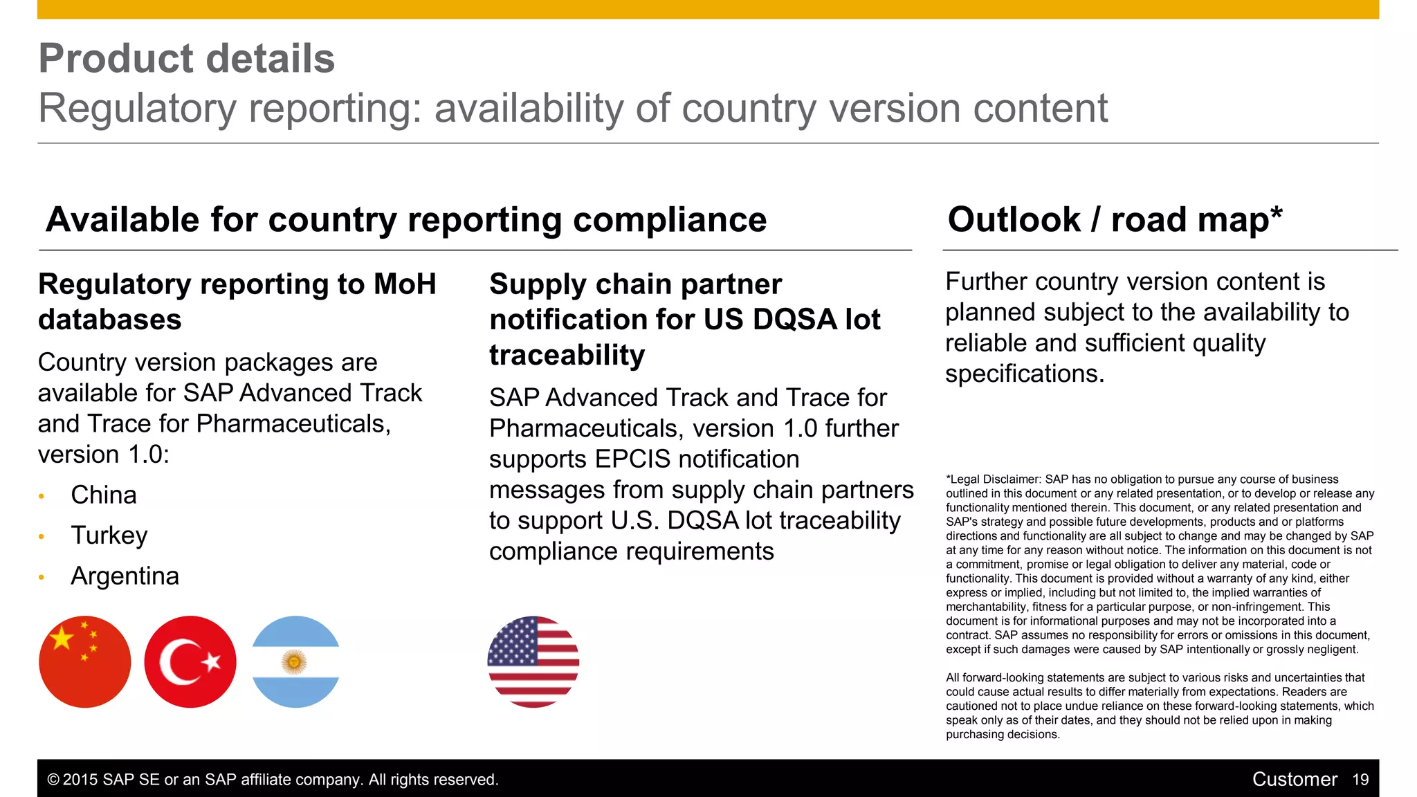 © 2015 SAP SE or an SAP affiliate company. All rights reserved. 19Customer
Product details
Regulatory reporting: availability of country version content
Regulatory reporting to MoH
databases
Country version packages are
available for SAP Advanced Track
and Trace for Pharmaceuticals,
version 1.0:
• China
• Turkey
• Argentina
Further country version content is
planned subject to the availability to
reliable and sufficient quality
specifications.
Supply chain partner
notification for US DQSA lot
traceability
SAP Advanced Track and Trace for
Pharmaceuticals, version 1.0 further
supports EPCIS notification
messages from supply chain partners
to support U.S. DQSA lot traceability
compliance requirements
Available for country reporting compliance Outlook / road map*
*Legal Disclaimer: SAP has no obligation to pursue any course of business
outlined in this document or any related presentation, or to develop or release any
functionality mentioned therein. This document, or any related presentation and
SAP's strategy and possible future developments, products and or platforms
directions and functionality are all subject to change and may be changed by SAP
at any time for any reason without notice. The information on this document is not
a commitment, promise or legal obligation to deliver any material, code or
functionality. This document is provided without a warranty of any kind, either
express or implied, including but not limited to, the implied warranties of
merchantability, fitness for a particular purpose, or non-infringement. This
document is for informational purposes and may not be incorporated into a
contract. SAP assumes no responsibility for errors or omissions in this document,
except if such damages were caused by SAP intentionally or grossly negligent.
All forward-looking statements are subject to various risks and uncertainties that
could cause actual results to differ materially from expectations. Readers are
cautioned not to place undue reliance on these forward-looking statements, which
speak only as of their dates, and they should not be relied upon in making
purchasing decisions.
 