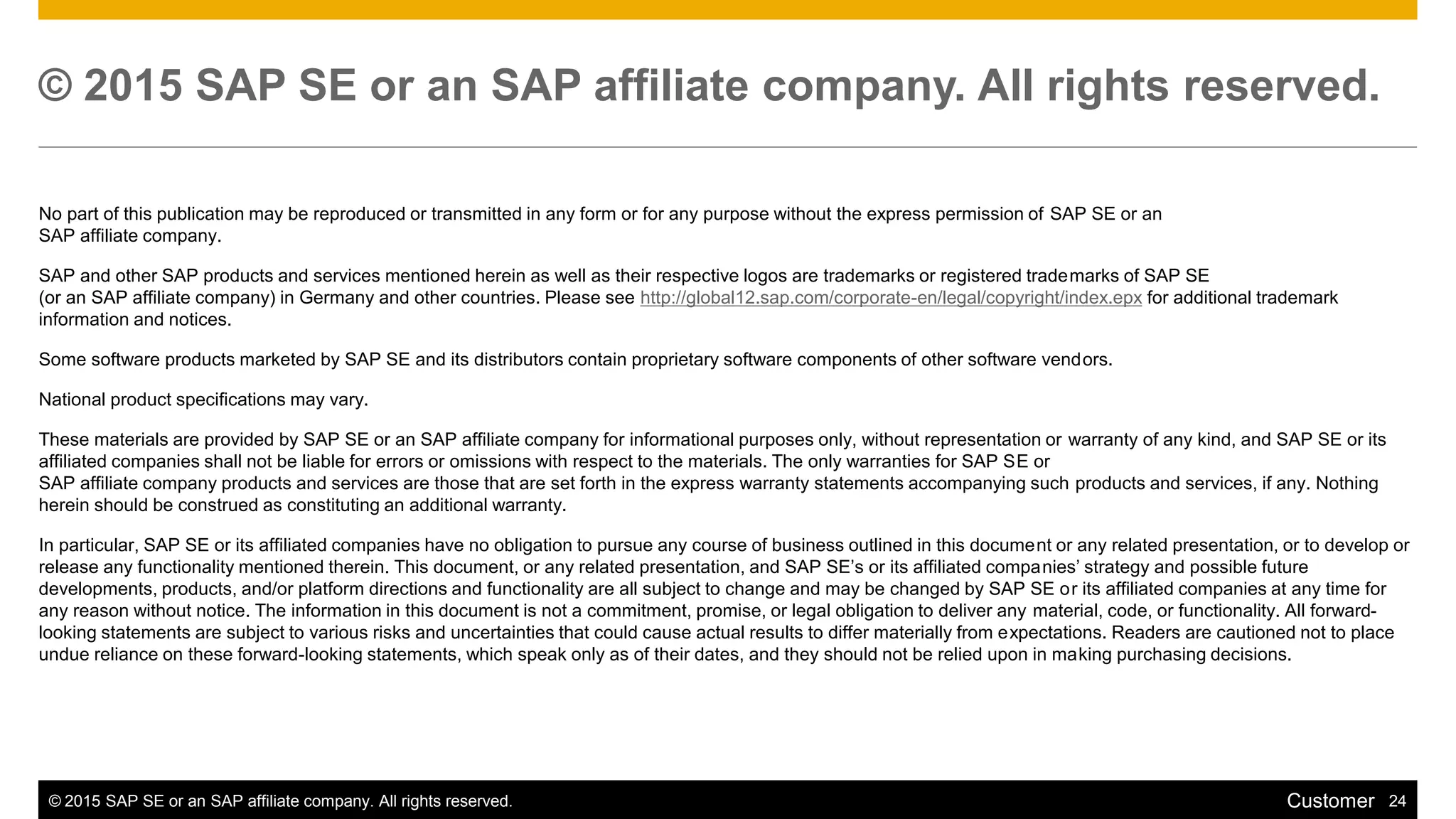 © 2015 SAP SE or an SAP affiliate company. All rights reserved. 24Customer
© 2015 SAP SE or an SAP affiliate company. All rights reserved.
No part of this publication may be reproduced or transmitted in any form or for any purpose without the express permission of SAP SE or an
SAP affiliate company.
SAP and other SAP products and services mentioned herein as well as their respective logos are trademarks or registered trademarks of SAP SE
(or an SAP affiliate company) in Germany and other countries. Please see http://global12.sap.com/corporate-en/legal/copyright/index.epx for additional trademark
information and notices.
Some software products marketed by SAP SE and its distributors contain proprietary software components of other software vendors.
National product specifications may vary.
These materials are provided by SAP SE or an SAP affiliate company for informational purposes only, without representation or warranty of any kind, and SAP SE or its
affiliated companies shall not be liable for errors or omissions with respect to the materials. The only warranties for SAP SE or
SAP affiliate company products and services are those that are set forth in the express warranty statements accompanying such products and services, if any. Nothing
herein should be construed as constituting an additional warranty.
In particular, SAP SE or its affiliated companies have no obligation to pursue any course of business outlined in this document or any related presentation, or to develop or
release any functionality mentioned therein. This document, or any related presentation, and SAP SE’s or its affiliated companies’ strategy and possible future
developments, products, and/or platform directions and functionality are all subject to change and may be changed by SAP SE or its affiliated companies at any time for
any reason without notice. The information in this document is not a commitment, promise, or legal obligation to deliver any material, code, or functionality. All forward-
looking statements are subject to various risks and uncertainties that could cause actual results to differ materially from expectations. Readers are cautioned not to place
undue reliance on these forward-looking statements, which speak only as of their dates, and they should not be relied upon in making purchasing decisions.
 