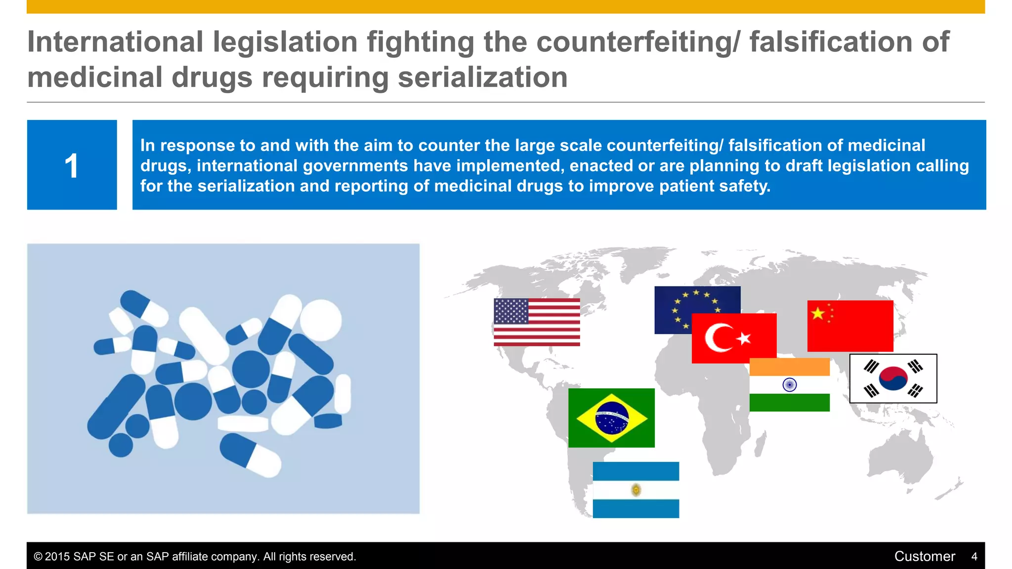 © 2015 SAP SE or an SAP affiliate company. All rights reserved. 4Customer
International legislation fighting the counterfeiting/ falsification of
medicinal drugs requiring serialization
1
In response to and with the aim to counter the large scale counterfeiting/ falsification of medicinal
drugs, international governments have implemented, enacted or are planning to draft legislation calling
for the serialization and reporting of medicinal drugs to improve patient safety.
 