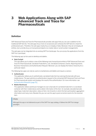 3 Web Applications Along with SAP
Advanced Track and Trace for
Pharmaceuticals
Definition
SAP Advanced Track and Trace for Pharmaceuticals provides web apps that you can use in addition to the
traditional SAP GUI UIs. The web apps focus more on occasional users whereas the SAP GUI UI is meant for
professional users. Therefore, the web apps mainly focus on display of data. Moreover, they do not display all
entities, but currently focus on transactional objects (no master data or serial number management).
The web apps can be integrated into an existing SAP Fiori landscape. You can access the applications from the
SAP Fiori Launchpad.
The following app can be used on desktop and tablets:
● Data Cockpit
This app allows you to obtain a view of the following main transactional entities of SAP Advanced Track and
Trace for Pharmaceuticals: Serialized Trade Items, Lots, Serialized Containers, Events, Reporting Events,
Business Transactions and Authentication Request. Moreover, you can display the historic hierarchy for a
particular object.
The following two apps can only be used on smartphones and tablets and require a camera:
● Authenticator
This application allows you to authenticate a serialized trade item by scanning the barcode with your
mobile device. The app submits an authentication request to the connected SAP Advanced Track and Trace
for Pharmaceuticals system and displays the result of the authentication. For more information, see
Authentication Requests [page 76].
● Mobile Warehouse
This application allows warehouse managers to scan a barcode of a serialized trade item or a serialized
container with their mobile device and to obtain information of the item, for example, decoded barcode,
object type, trade item description, status of item, list of events in which the item participated, aggregation
information and many more. Besides this you can use this app to post correction events for the scanned
item.
 Note
Although this app is not delivered as part of the SAP Fiori app catalog, it follows the SAP Fiori design
paradigm.
SAP Advanced Track and Trace for Pharmaceuticals
Web Applications Along with SAP Advanced Track and Trace for Pharmaceuticals P U B L I C 101
 