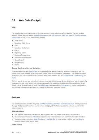 3.1 Web Data Cockpit
Use
The Data Cockpit is another option to view the repository objects through a Fiori-like app. The web browser
displays similar features like the Repository Browser in the SAP Advanced Track and Trace for Pharmaceuticals:
Data Cockpit in SAP GUI for the following entities:
● Trade Items
● Serialized Trade Items
● Lots
● Serialized Containers
● Events
● Reporting Events
● Business Transactions
● Authentication Requests
● Global Search
● Global History
● Home
General User Interaction and Navigation
When you select the app Data Cockpit, you navigate to the search screen for serialized trade items. You can
switch to the other screens by clicking on the screen name in the middle of the title bar . This opens the menu
from which you can access the search screens of the other entities, and also Global Search, Global History and
Home.
Within a search screen, you can enter the search criteria and by choosing Go you obtain your search results. By
clicking on the link in the results list, you can navigate to the respective detail screen Alternatively, the detail
screen can be accessed directly using the Global Search and also through Global History. Finally, navigation is
also possible between detail screens by clicking an object link within the screen.
Features
The Data Cockpit app is within the group SAP Advanced Track and Trace for Pharmaceuticals . Once you launch
the app, the Serialized Trade Item search screen is displayed. The following features help you search for the
required objects:
Search and Filter
● Use the filter bar to enter the required search criteria and to trigger a smart search of the objects.
● You can choose the option Filters to access all search criteria and you can add them also to the filter bar.
● You can choose the options Show Filter Bar or Hide Filter Bar to show or hide the filter bar. Use Clear to
clear the values in the search fields.
Global Search
102 P U B L I C
SAP Advanced Track and Trace for Pharmaceuticals
Web Applications Along with SAP Advanced Track and Trace for Pharmaceuticals
 