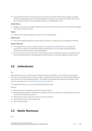 ● Specify the EPC URI ID or the GS1 Element string in the search field of Global Search popup to navigate
directly to the detailed screen of the selected object. For example, if you search for a SGTIN, then you can
give the object ID and the screen navigates directly to the related detail screen.
Global History
● Displays a list of all UIs and object instances you worked with during your session. You can directly navigate
to the UI by clicking on the line.
Export
● Use the Export option to generate an output file of the listed objects.
Detail Screen
● This screen displays detailed information about the object in a similar way as it is displayed in SAP GUI.
Historic Hierarchy
● This displays historic hierarchy data for objects. By using the Event Slider Bar, you can display the
hierarchy of the object as it was after posting the selected event. You can switch the representation
between a hierarchy table and a visual representation.
● You can access the historic hierarchy UI via the detail screen of a serialized container or a serialized trade
item by selecting tab Events and selecting the hierarchy symbol in the events table (last table column)
.
3.2 Authenticator
Use
With this app, the user can authenticate Serialized Trade Items (SGTINs) or Lots (LGTINs) by scanning the
barcode on a medicinal package. The app creates an Authentication Request in the connected SAP Advanced
Track and Trace for Pharmaceuticals system. The results of the Authentication Request are displayed in the
app. For more information, see Authentication Requests [page 76].
The Authenticator app runs on any iOS/Android/Windows10 device.
Features
● Barcode scanner functionality using built-in camera in device
● Decoding of GS1-DataMatrix depending on Application Identifiers configured in SAP Advanced Track and
Trace for Pharmaceuticals backend
● Manual input of object code (for example, if barcode is broken)
● Optional transmission of geo location data
● User individual history
3.3 Mobile Warehouse
Use
SAP Advanced Track and Trace for Pharmaceuticals
Web Applications Along with SAP Advanced Track and Trace for Pharmaceuticals P U B L I C 103
 