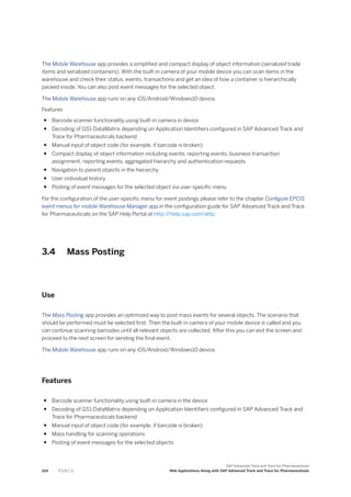 The Mobile Warehouse app provides a simplified and compact display of object information (serialized trade
items and serialized containers). With the built-in camera of your mobile device you can scan items in the
warehouse and check their status, events, transactions and get an idea of how a container is hierarchically
packed inside. You can also post event messages for the selected object.
The Mobile Warehouse app runs on any iOS/Android/Windows10 device.
Features
● Barcode scanner functionality using built-in camera in device
● Decoding of GS1-DataMatrix depending on Application Identifiers configured in SAP Advanced Track and
Trace for Pharmaceuticals backend
● Manual input of object code (for example, if barcode is broken)
● Compact display of object information including events, reporting events, business transaction
assignment, reporting events, aggregated hierarchy and authentication requests
● Navigation to parent objects in the hierarchy
● User individual history
● Posting of event messages for the selected object via user-specific menu
For the configuration of the user-specific menu for event postings please refer to the chapter Configure EPCIS
event menus for mobile Warehouse Manager app in the configuration guide for SAP Advanced Track and Trace
for Pharmaceuticals on the SAP Help Portal at http:/
/help.sap.com/attp.
3.4 Mass Posting
Use
The Mass Posting app provides an optimized way to post mass events for several objects. The scenario that
should be performed must be selected first. Then the built-in camera of your mobile device is called and you
can continue scanning barcodes until all relevant objects are collected. After this you can exit the screen and
proceed to the next screen for sending the final event.
The Mobile Warehouse app runs on any iOS/Android/Windows10 device.
Features
● Barcode scanner functionality using built-in camera in the device
● Decoding of GS1-DataMatrix depending on Application Identifiers configured in SAP Advanced Track and
Trace for Pharmaceuticals backend
● Manual input of object code (for example, if barcode is broken)
● Mass handling for scanning operations
● Posting of event messages for the selected objects
104 P U B L I C
SAP Advanced Track and Trace for Pharmaceuticals
Web Applications Along with SAP Advanced Track and Trace for Pharmaceuticals
 