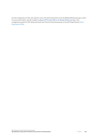 For the configuration of the user-specific menu, the same transaction as for the Mobile Warehouse app is used.
For more information, see the chapter Configure EPCIS Event Menus for Mobile Warehouse App in the
configuration guide for SAP Advanced Track and Trace for Pharmaceuticals on the SAP Help Portal at http:/
/
help.sap.com/attp.
SAP Advanced Track and Trace for Pharmaceuticals
Web Applications Along with SAP Advanced Track and Trace for Pharmaceuticals P U B L I C 105
 