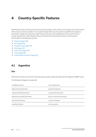 4 Country-Specific Features
SAP Advanced Track and Trace for Pharmaceuticals provides country specific functionality and content as part
of the country versions provided. This includes amongst others country specific capabilities for regulatory
reporting or supply chain reporting, master data and serial number handling and country specific serial
number specifications. SAP Advanced Tack and Trace for Pharmaceuticals contains country specific
functionality for the following countries:
● Argentina [page 106]
● China [page 115]
● European Union [page 119]
● India [page 135]
● South Korea [page 159]
● Turkey [page 165]
● United States of America [page 167]
4.1 Argentina
Use
SAP Advanced Track and Trace for Pharmaceuticals supports data exchange with the Argentina ANMAT server.
The following messages are supported
sendMedicamentos send medicaments
getEnviosPropiosAlertados get alerted deliveries
sendCancelacTransaccParcial cancel partial transaction
getTransaccionesNoConfirmadas get non confirmed transactions
sendConfirmaTransacc confirm transaction
sendAlertaTransacc alert transaction
106 P U B L I C
SAP Advanced Track and Trace for Pharmaceuticals
Country-Specific Features
 