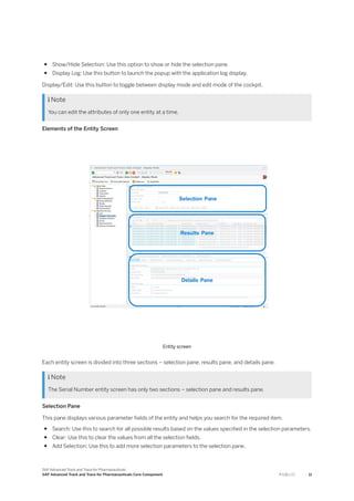 ● Show/Hide Selection: Use this option to show or hide the selection pane.
● Display Log: Use this button to launch the popup with the application log display.
Display/Edit: Use this button to toggle between display mode and edit mode of the cockpit.
 Note
You can edit the attributes of only one entity at a time.
Elements of the Entity Screen
Entity screen
Each entity screen is divided into three sections – selection pane, results pane, and details pane.
 Note
The Serial Number entity screen has only two sections – selection pane and results pane.
Selection Pane
This pane displays various parameter fields of the entity and helps you search for the required item.
● Search: Use this to search for all possible results based on the values specified in the selection parameters.
● Clear: Use this to clear the values from all the selection fields.
● Add Selection: Use this to add more selection parameters to the selection pane.
SAP Advanced Track and Trace for Pharmaceuticals
SAP Advanced Track and Trace for Pharmaceuticals Core Component P U B L I C 11
 