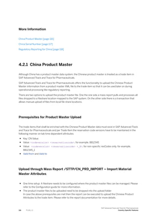 More Information
China Product Master [page 116]
China Serial Number [page 117]
Regulatory Reporting for China [page 118]
4.2.1 China Product Master
Although China has a product master data system, the Chinese product master is treated as a trade item in
SAP Advanced Track and Trace for Pharmaceuticals.
SAP Advanced Track and Trace for Pharmaceuticals offers the functionality to upload the Chinese Product
Master information from a product master XML file to the trade item so that it can be used later on during
operational processing like regulatory reporting.
There are two options to upload the product master file. One the one side a mass report pulls and processes all
files dropped to a fileshare location mapped to the SAP system. On the other side there is a transaction that
allows manual upload of files from local file share locations.
Prerequisites for Product Master Upload
The trade items that shall be enriched with the Chinese Product Master data must exist in SAP Advanced Track
and Trace for Pharmaceuticals and per Trade Item the reservation code versions have to be maintained in the
following manner on tab time dependent attributes
● Key: CN Value:
● Value: <codeversion> <reservationcode>, for example, 8812345
● Value: <codeversion> <reservationcode> <_N>, for non-specific resCodes only, for example,
8812345_1
● Valid from and Valid to
Upload through Mass Report /STTP/CN_PRD_IMPORT – Import Material
Master Attributes
● One time setup: A fileshare needs to be configured where the product master files can be managed. Please
refer to the Configuration guide for more information.
● The product master files to be uploaded need to be dropped into the upload folder
In case the above prerequisites are met then the report can be executed to upload the Chinese Product
Attributes to the trade item. Please refer to the report documentation for more details.
116 P U B L I C
SAP Advanced Track and Trace for Pharmaceuticals
Country-Specific Features
 