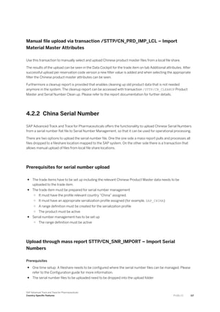 Manual file upload via transaction /STTP/CN_PRD_IMP_LCL – Import
Material Master Attributes
Use this transaction to manually select and upload Chinese product master files from a local file share.
The results of the upload can be seen in the Data Cockpit for the trade item on tab Additional attributes. After
successful upload per reservation code version a new filter value is added and when selecting the appropriate
filter the Chinese product master attributes can be seen.
Furthermore a cleanup report is provided that enables cleaning up old product data that is not needed
anymore in the system. The cleanup report can be accessed with transaction /STTP/CN_CLEANUP Product
Master and Serial Number Clean up. Please refer to the report documentation for further details.
4.2.2 China Serial Number
SAP Advanced Track and Trace for Pharmaceuticals offers the functionality to upload Chinese Serial Numbers
from a serial number flat file to Serial Number Management, so that it can be used for operational processing.
There are two options to upload the serial number file. One the one side a mass report pulls and processes all
files dropped to a fileshare location mapped to the SAP system. On the other side there is a transaction that
allows manual upload of files from local file share locations.
Prerequisites for serial number upload
● The trade items have to be set up including the relevant Chinese Product Master data needs to be
uploaded to the trade item.
● The trade item must be prepared for serial number management
○ It must have the profile relevant country “China” assigned.
○ It must have an appropriate serialization profile assigned (for example, SAP_CHINA)
○ A range definition must be created for the serialization profile
○ The product must be active
● Serial number management has to be set up
○ The range definition must be active
Upload through mass report STTP/CN_SNR_IMPORT – Import Serial
Numbers
Prerequisites
● One time setup: A fileshare needs to be configured where the serial number files can be managed. Please
refer to the Configuration guide for more information.
● The serial number files to be uploaded need to be dropped into the upload folder
SAP Advanced Track and Trace for Pharmaceuticals
Country-Specific Features P U B L I C 117
 