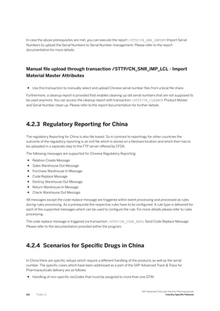 In case the above prerequisites are met, you can execute the report /STTP/CN_SNR_IMPORT Import Serial
Numbers to upload the Serial Numbers to Serial Number management. Please refer to the report
documentation for more details.
Manual file upload through transaction /STTP/CN_SNR_IMP_LCL - Import
Material Master Attributes
● Use this transaction to manually select and upload Chinese serial number files from a local file share.
Furthermore, a cleanup report is provided that enables cleaning up old serial numbers that are not supposed to
be used anymore. You can access the cleanup report with transaction /STTP/CN_CLEANUP Product Master
and Serial Number clean up. Please refer to the report documentation for further details.
4.2.3 Regulatory Reporting for China
The regulatory Reporting for China is also file based. So in contrast to reportings for other countries the
outcome of the regulatory reporting is an xml file which is stored on a fileshare location and which then has to
be uploaded in a separate step to the FTP server offered by CFDA.
The following messages are supported for Chinese Regulatory Reporting:
● Relation Create Message
● Sales Warehouse Out Message
● Purchase Warehouse In Message
● Code Replace Message
● Destroy Warehouse Out Message
● Return Warehouse In Message
● Check Warehouse Out Message
All messages except the code replace message are triggered within event processing and processed as rules
during rules processing. As a prerequisite the respective rules have to be configured. A rule type is delivered for
each of the supported messages which can be used to configure the rule. For more details please refer to rules
processing.
The code replace message is triggered via transaction /STTP/CN_CODE_REPL Send Code Replace Message.
Please refer to the documentation provided within the program.
4.2.4 Scenarios for Specific Drugs in China
In China there are specific setups which require a different handling of the products as well as the serial
number. The specific cases which have been addressed as a part of the SAP Advanced Track & Trace for
Pharmaceuticals delivery are as follows:
● Handling of non-specific resCodes that must be assigned to more than one GTIN
118 P U B L I C
SAP Advanced Track and Trace for Pharmaceuticals
Country-Specific Features
 