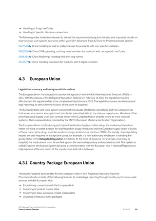 ● Handling of 6 digit resCodes
● Handling of specific file name conventions
The following notes have been released to deliver the required underlying functionality and to provide details on
how to set up such specific scenarios within your SAP Advanced Track & Trace for Pharmaceuticals system:
2627649 China: handling of end-to-end processes for products with non-specific resCodes
2660550 China SNR uploading: splitting serial numbers for products with non-specific resCodes
2684394 China Reporting: handling files with long names
2724677 China: handling processes for products with 6 digits resCodes
4.3 European Union
Legislation summary and background information
The European Union introduced anti-counterfeit legislation with the Falsified Medicines Directive (FMD) in
2011. With the release of the Delegated Regulation 2016/161 in February of 2016, the legislation became
effective and the regulation has to be complied with by February 2019. The legislation covers serialization and
legal reporting as well as the verification at the point-of-dispense.
The European track and trace system will consist of a couple of national repositories and the European Hub
that serves as a central entry point and distributes submitted data to the national repositories. Members of the
pharmaceutical supply chain can connect either to the European Hub or directly to one or more national
systems. The European Hub is provided by the EMVO (European Medicine Verification Organization).
The European Union is introducing an Endpoint Verification System. In this setup, the market authorization
holder will have to create a report for all prescription drugs introduced into the European supply chain. All units
of these prescription drugs must be serialized using random serial numbers. Within the supply chain regulatory
reports are only required for exceptional cases, for example, if a non-authorized wholesaler is handling the
goods. Refer to the Delegated Regulation for details. At the point of dispense (for example, pharmacy or
hospital) the medicament must be verified against the national repository and reported as sold. The system is
called Endpoint Verification System because a communication with the European Hub / National Repositories
only happens at the end points of the supply chain and not in-between.
4.3.1 Country Package European Union
The country specific functionality for the European Union in SAP Advanced Track and Trace for
Pharmaceuticals consists of the following features to enable legal reporting through mostly asynchronous web
services with the European Hub:
● Establishing connection with the European Hub
● Reporting of product master data
● Reporting of sales packages (create and update)
● Updating of status of sales packages
SAP Advanced Track and Trace for Pharmaceuticals
Country-Specific Features P U B L I C 119
 