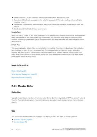 ● Delete Selection: Use this to remove selection parameters from the selection pane.
● Save Variant: Use this to save a parameter selection as a variant. This helps you to avoid recreating the
selection variant.
● Get Variant: Saved variants are available for selection in this catalog even after you exit and re-enter the
cockpit.
● Delete Variant: Use this to delete a saved variant.
Results Pane
When you specify a value for any of the parameters in the selection pane, this list displays a set of results which
fit the specified value. This is a standard ALV screen where you can create, sort, print, export and so on. In
addition, each entity screen offers specific options to create and delete attributes and even change the status
of an attribute.
Details Pane
This pane displays the details of the item selected in the result list. Apart from the Details and Administrative
tabs, this pane includes various inter-related tabs. The tabs vary based on the entity you are working in.
However, you need not go to the navigation tree to navigate to other entities. The inter-related tabs in each
entity allow you to navigate to other related entities. For more detailed information on each tab of the details
pane, see the individual entity topics.
More Information
Master Data [page 12]
Serial Number Management [page 28]
Repository Browser [page 60]
2.1.1 Master Data
Definition
Typically, master data is maintained in an external system and is then integrated with SAP Advanced Track and
Trace for Pharmaceuticals system. However, this solution also allows you to locally maintain the master data
objects.
Use
This section lists all the master data objects of SAP Advanced Track and Trace for Pharmaceuticals:
● Business Partner [page 13]
● Location [page 17]
12 P U B L I C
SAP Advanced Track and Trace for Pharmaceuticals
SAP Advanced Track and Trace for Pharmaceuticals Core Component
 