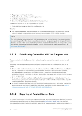 ● Triggering of recall of product batches
● Product Service Subscription and Alerting from Hub
● Verification of product packs
● General handling of Responses (Callbacks) from European Hub
The following services are not yet supported by the solution :
● Request a report and get a report from the European Hub
Remarks:
● The country package was specified based on the currently available technical documentation and the
currently available implementation of the European Hub provided by EMVO and their providers.
 Note
The technical setup for the connectivity and messages exchange with the European Hub system contains
several challenges. Therefore please ensure that you follow the configuration guide for European Union for
the initial setup as well as for troubleshooting problems. For more information, see the configuration guide
for European Union for SAP Advanced Track and Trace for Pharmaceuticals on the SAP Help Portal at
http:/
/help.sap.com/attp.
4.3.1.1 Establishing Connection with the European Hub
The communication with the European Hub is realized through several synchronous web services in most
cases.
In principle, there are different possibilities to establish connectivity with the European Hub. They are as
follows:
● Direct point-to-point connection between the SAP Advanced Track and Trace for Pharmaceuticals System
and the European Hub: This connectivity option is further described in the configuration guide and
includes the general connection of the systems through a logical port, and the configuration and
scheduling of a report that renews the security session token on a regular basis to retain the right to report
to the European Hub.
● To connect the SAP Advanced Track and Trace for Pharmaceuticals System with the European Hub via
middleware or a gateway solution: Connectivity needs to be handled within the implementation project in
case of middleware or the gateway provider.
● To connect to the European Hub using SAP Information Collaboration Hub for Life Sciences, see the user
assistance for SAP Information Collaboration Hub for Life Sciences on the SAP Help Portal at https:/
/
help.sap.com/viewer/p/SAP_INFO_HUB_FOR_LIFE_SCIENCES_MAIN.
4.3.1.2 Reporting of Product Master Data
As a prerequisite to report sales packages to the European Hub, the corresponding product master data needs
to be uploaded beforehand using the asynchronous service Process Product Master Data. The message
structure contains product related attributes and target market related attributes. For each target market, it is
120 P U B L I C
SAP Advanced Track and Trace for Pharmaceuticals
Country-Specific Features
 