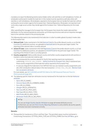 mandatory to report the Marketing Authorization Holder (either with identifier or with full address). Further, all
wholesalers authorized to handle the trade item in this market must be reported as well (also either with
identifier or with full address). All wholesalers reported to the European Hub can handle the trade item without
verifying the serial numbers against the European Hub / National Repository. Wholesalers not reported must
verify every single serial number they handle against the European Hub / National Repository for this trade
item.
After submitting the message to the European Hub, the European Hub checks the master data and then
distributes it to the national repositories and pushes up to three asynchronous web service response messages
back to the submitter based on the processing state.
The following data needs to be maintained at the trade item in order to enable upload of product master data
to the European Hub:
● National Code: Codes maintained in the field National Code for the profile relevant country, or on the tab
Countries for additional countries, are uploaded as NationalCode for the particular target market. The
reporting of the national code is currently optional.
● Article 57 Code: Codes maintained in the field Registration Code for the profile relevant country, or on tab
Countries for additional countries, are uploaded as Article57Code for the particular target market. The
reporting of the Article 57 code is currently optional.
● Country assignment: Define profile relevant country and further country assignments for all countries or
markets in which the trade item shall be sold.
○ As a prerequisite the countries relevant for the EU Hub reporting need to be maintained in
customizing /STTP/EU_HUB_COUNTRY - Define Countries for European Hub. Only if maintained here
those country assignments of the trade item will be reported to the European Hub.
○ In case you integrate the trade items from SAP ECC then you can maintain country assignments (and
also other serialization relevant data) in the new transaction /STTPEC/TRD_ITM_SER - Maintain trade
item serialization attributes.
For more details, see SAP S/4HANA and SAP ECC Add-on for SAP Advanced Track and Trace for
Pharmaceuticals [page 187].
● The following specific trade item attributes must be maintained for the trade item on the tab Additional
attributes:
○ Name (RR_EU_NAME)
○ Common Name (RR_EU_COMMON_NAME)
○ Form (RR_EU_FORM),
○ Strength (RR_EU_STRENGTH),
○ Pack Size (RR_EU_PACK_SIZE),
○ Pack Type (RR_EU_PACK_TYPE)
○ MAH Profile (RR_EU_MAH_PROF)
○ Wholesaler Profile (RR_EU_WS_PROF)
○  Tip
You can use Assign Country Specific Attributes to assign all needed attributes at once.
Furthermore, you can use Check Country Reporting Attributes to verify whether all country specific
attributes have been maintained correctly.
Remarks
● Prerequisites for maintenance of Form and Pack Type : The permitted values must be maintained in
Customizing (Transactions /STTP/EU_PACK_TYPE and /STTP/EU_FORM: From the SAP Menu, go to
SAP Advanced Track and Trace for Pharmaceuticals
Country-Specific Features P U B L I C 121
 