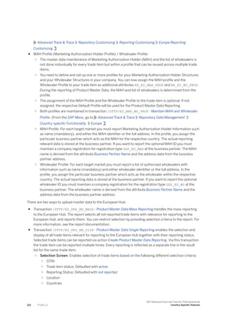 Advanced Track & Trace Repository Customizing Reporting Customizing Europe Reporting
Customizing .
● MAH Profile (Marketing Authorization Holder Profile) / Wholesaler Profile:
○ The master data maintenance of Marketing Authorization Holder (MAH) and the list of wholesalers is
not done individually for every trade item but within a profile that can be reused across multiple trade
items.
○ You need to define and set up one or more profiles for your Marketing Authorization Holder Structures
and your Wholesaler Structures in your company. You can now assign the MAH profile and the
Wholesaler Profile to your trade item as additional attributes RR_EU_MAH_PROF and RR_EU_WS_PROF.
During the reporting of Product Master Data, the MAH and list of wholesalers is determined from the
profile.
○ The assignment of the MAH Profile and the Wholesaler Profile to the trade item is optional. If not
assigned, the respective Default Profile will be used for the Product Master Data Reporting.
○ Both profiles are maintained in transaction /STTP/EU_MAH_WS_PROF - Maintain MAH and Wholesaler
Profile. (From the SAP Menu, go to Advanced Track & Trace Repository Data Management
Country-specific Functionality Europe .
○ MAH Profile: For each target market you must report Marketing Authorization Holder Information such
as name (mandatory), and either the MAH identifier or the full address. In the profile, you assign the
particular business partner which acts as the MAH for the respective country. The actual reporting
relevant data is stored at the business partner. If you want to report the optional MAH ID you must
maintain a company registration for registration type SAP_EU_MAH at the business partner. The MAH
name is derived from the attribute Business Partner Name and the address data from the business
partner address.
○ Wholesaler Profile: For each target market you must report a list of authorized wholesalers with
information such as name (mandatory) and either wholesaler identifier or the full address. In the
profile, you assign the particular business partner which acts as the wholesaler within the respective
country. The actual reporting data is stored at the business partner. If you want to report the optional
wholesaler ID you must maintain a company registration for the registration type SAP_EU_WS at the
business partner. The wholesaler name is derived from the attribute Business Partner Name and the
address data from the business partner address.
There are two ways to upload master data to the European Hub:
● Transaction /STTP/EU_PRD_MD_MASS - Product Master Data Mass Reporting handles the mass reporting
to the European Hub. The report selects all not reported trade items with relevance for reporting to the
European Hub, and reports them. You can restrict selection by providing selection criteria to the report. For
more information, see the report documentation.
● Transaction /STTP/EU_PRD_MD_DISP - Product Master Data Single Reporting enables the selection and
display of all trade items relevant for reporting to the European Hub together with their reporting status.
Selected trade items can be reported via action Create Product Master Data Reporting. Via this transaction
the trade item can be reported multiple times. Every reporting is reflected as a separate line in the result
list for the same trade item.
○ Selection Screen: Enables selection of trade items based on the following different selection criteria:
○ GTIN
○ Trade item status: Defaulted with active
○ Reporting Status: Defaulted with not reported
○ Location
○ Countries
122 P U B L I C
SAP Advanced Track and Trace for Pharmaceuticals
Country-Specific Features
 