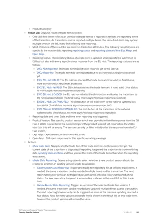 ○ Product Category
○ Result List: Displays result of trade item selection.
○ One table line either reflects an unreported trade item or if reported it reflects one reporting event
of the trade item. As trade items can be reported multiple times, the same trade item may appear
multiple times in the list, every line reflecting one reporting.
○ Most attributes of the result list are common trade item attributes. The following two attributes are
specific to the master data reporting: reporting status and reporting date and time Exp. Resp. and
Open Resp..
○ Reporting status: The reporting status of a trade item is updated when reporting is submitted to
EU hub but also with every asynchronous response from the EU Hub. The reporting statuses are as
follows:
○ 0001 Not Reported: The trade item has not been reported yet to the EU Hub
○ 0002 Reported: The trade item has been reported but no asynchronous response received
yet.
○ EU01 EU Hub: VALID: The EU hub has checked the trade item and it is valid (no final status,
more asynchronous responses expected)
○ EU02 EU Hub: INVALID: The EU hub has checked the trade item and it is not valid (final status,
no more asynchronous responses expected)
○ EU10 EU Hub: LOADED: the EU hub has initiated the distribution and loaded the trade item to
the national repositories (no final status, more asynchronous responses expected)
○ EU20 EU Hub: DISTRIBUTED: The distribution of the trade item to the national systems was
successful (final status, no more asynchronous responses expected)
○ EU21 EU Hub: DISTRIBUTION FAILED: The distribution of the trade item to the national
systems failed (final status, no more asynchronous responses expected)
○ Reporting date and time: Date and time when reporting was triggered.
○ Product Version: The specific product version which was provided within the response from the EU
Hub. If 20161 is selected in the customizing or if the product was not yet reported via the 20181
interface, this will be empty. The version can only be filled initially after the response from the EU
Hub system.
○ Exp. Resp.: Expected responses from the EU Hub
○ Open Resp.: Still open responses for this specific reporting message
○ Actions
○ Show trade item: Navigates to the trade item. If the trade item has not been reported yet, the
current state of the trade item is displayed, if reporting happened the trade item is shown with key
date reporting date and time and thus you see the state of the trade item it had when the reporting
was created.
○ Master Data Reporting: Opens a drop down to select whether a new product version should be
created or whether an existing version should be updated.
○ Create Master Data Reporting: Triggers the trade item reporting for all selected trade items. If
needed, the same trade item can be reported multiple times via this transaction. The next
reporting however only can be triggered as soon as the previous reporting reached a final
status. For every reporting triggered a separate line is shown in the result list for this trade
item.
○ Update Master Data Reporting: Triggers an update of the selected trade item version. If
needed, the same trade item can be reported and updated multiple times via this transaction.
The next reporting however only can be triggered as soon as the previous reporting reached a
final status. Also, for every update a separate line is shown in the result list for this trade item,
however the product version will remain the same.
SAP Advanced Track and Trace for Pharmaceuticals
Country-Specific Features P U B L I C 123
 