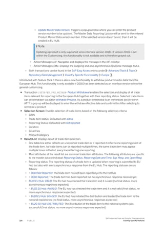 ○ Update Master Data Version: Triggers a popup window where you can enter the product
version number to be updated. The Master Data Reporting Update will be sent for the entered
Product Master Data version number. If the selected version doesn’t exist, than it will be
created in EU HUB.
 Note
Updating a product is only supported since interface version 20181. If version 20161 is set
within the Customizing, this functionality is not available and is therefore grayed out.
○ Action Messages AIF: Navigates and displays the message in the AIF monitor.
○ Action Messages XML: Displays the outgoing and also asynchronous response message XMLs.
○ Both transactions can be found in the SAP Easy Access menu under Advanced Track & Trace
Repository Data Management Country Specific Functionality Europe .
Introduced with Feature Pack 3 there is also a new functionality to withdraw product master data from the
European Hub. This functionality is only available if 20181 has been selected as an interface version within the
general customizing.
● Transaction /STTP/EU_PRD_WITHDR- Product Withdrawal enables the selection and display of all trade
items relevant for reporting to the European Hub together with their reporting status. Selected trade items
can be withdrawn via action Withdraw Product. As a product withdrawal is an irreversible action within
ATTP, a pop-up will be displayed to enter the withdraw effective date and confirm this After selecting to
withdraw a product
● Selection Screen: Enables selection of trade items based on the following selection criteria:
○ GTIN
○ Trade item status: Defaulted with active
○ Reporting Status: Defaulted with not reported
○ Location
○ Countries
○ Product Category
● Result List: Displays result of trade item selection.
○ One table line either reflects an unreported trade item or if reported it reflects one reporting event of
the trade item. As trade items can be reported multiple times, the same trade item may appear
multiple times in the list, every line reflecting one reporting.
○ Most attributes of the result list are common trade item attributes. The following attributes are specific
to the master data withdrawal: Reporting Status, Reporting Date and Time, Exp. Resp. and Open Resp.
○ Reporting status: The reporting status of a trade item is updated when reporting is submitted to EU
hub but also with every asynchronous response from the EU Hub. The reporting statuses are as
follows:
○ ○ 0001 Not Reported: The trade item has not been reported yet to the EU Hub
○ ○ 0002 Reported: The trade item has been reported but no asynchronous response received yet.
○ EU01 EU Hub: VALID: The EU hub has checked the trade item and it is valid (no final status, more
asynchronous responses expected)
○ ○ EU02 EU Hub: INVALID: The EU hub has checked the trade item and it is not valid (final status, no
more asynchronous responses expected)
○ ○ EU10 EU Hub: LOADED: the EU hub has initiated the distribution and loaded the trade item to the
national repositories (no final status, more asynchronous responses expected)
○ ○ EU20 EU Hub: DISTRIBUTED: The distribution of the trade item to the national systems was
successful (final status, no more asynchronous responses expected)
124 P U B L I C
SAP Advanced Track and Trace for Pharmaceuticals
Country-Specific Features
 