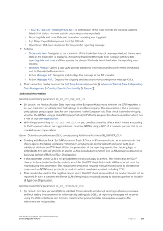 ○ ○ EU21 EU Hub: DISTRIBUTION FAILED: The distribution of the trade item to the national systems
failed (final status, no more asynchronous responses expected)
○ Reporting date and time: Date and time when reporting was triggered.
○ Exp. Resp.: Expected responses from the EU Hub
○ Open Resp.: Still open responses for this specific reporting message
● Actions
○ Show trade item: Navigates to the trade item. If the trade item has not been reported yet, the current
state of the trade item is displayed, if reporting happened the trade item is shown with key date
reporting date and time and thus you see the state of the trade item it had when the reporting was
created.
○ Withdraw Product: Opens a pop-up to provide additional information and to confirm the withdrawal
and for the selected trade items.
○ Action Messages AIF: Navigates and displays the message in the AIF monitor.
○ Action Messages XML: Displays the outgoing and also asynchronous response message XMLs.
● This transaction can be found in the SAP Easy Access menu under Advanced Track & Trace Repository
Data Management Country Specific Functionality Europe .
Additional information
General customizing parameter RR_EU_DCT_OWN_GCP_PM
● By default, the Product Master Data reporting to the European Hub checks whether the GTIN reported is
an own trade item, or a trade item that belongs to another company. The assumption is that a company
only uploads product pack data for own trade items to the European hub. This check is done by verifying
whether the GTIN is using a Global Company Prefix (GCP) that is assigned to a business partner which has
a role of type own organization.
● With the parameter key RR_EU_DCT_OWN_GCP_PM you can deactivate this check which means a reporting
to the European hub can be triggered also in case the GTIN is using a GCP of a business partner that is not
marked as own organization.
Owner Global Location Number (GLN) concept using Additional Attribute BR_OWNER_GLN
● Starting with Feature Pack 3 of SAP Advanced Track & Trace for Pharmaceuticals, as an extension to the
check against the Global Company Prefix (GCP), products can be marked with an Owner GLN as an
additional attribute on GTIN level. Within the generation of the reporting events, the checking logic is
extended to first look up whether an Owner GLN is provided and whether this GLN belongs to a location or
business partner of the type Own Organization.
● If the parameter Owner GLN is not provided the checks will apply as before. This means that the GCP
check can be activated and only products which fail the GCP check but should still be reported must be
marked using this parameter. This reduces the amount of required manual maintenance to exceptional
cases such as NTIN based products or products which have been acquired including GTIN.
● This can also be used for the negative case in which the GCP check is passed but the product should not be
reported. In such a scenario the Owner GLN of the product must not belong to business partner or location
of type Own Organization.
General customizing parameter RR_EU_INTERFACE_VER
● By default, interface version 20161 is selected. This is done to not disrupt existing customer processes.
Without setting this parameter or with explicitly setting it to 20161, all reporting messages will be send
using the 20161 interfaces and formats, therefore the product master data update as well as the
withdrawal are not possible.
SAP Advanced Track and Trace for Pharmaceuticals
Country-Specific Features P U B L I C 125
 