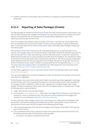 ● If 20181 is entered the corresponding outbound interfaces are selected and update/withdrawal processes
are possible.
4.3.1.3 Reporting of Sales Packages (Create)
The sales packages are reported via service Process Product Pack Data. Also this process is asynchronous, and
also here after sending out the message to the European Hub, up to three asynchronous response web service
calls can be received back from the European Hub to provide feedback regarding the status of the
asynchronous processing within the EU Hub.
This service supports two methods: Create and Update. With Create, a new batch with new serialized trade
items are reported to the EU Hub and with Update, the batch can be exchanged for existing serialized trade
items. This chapter deals with the method Create and the chapter Reporting of Sales Packages (Update) with
the method Update.
With one Process Product Pack Data service call, all serialized trade items for one particular batch can be
reported. The message contains, for example, the product code (GTIN), the batch ID, the batch expiry date, the
pack size (the same as in master data reporting), and a list of all serial numbers. Furthermore, manufacturer
details must be provided such as name (mandatory) and either ID or the full address. The manufacturer details
are derived from the business partner which represents the manufacturer. The business partner is determined
via the read point GLN of the commissioning event of the serialized trade items to be reported. If you want to
report a manufacturer ID, you need to maintain a company registration for the registration type SAP_EU_MAN.
The substructure Source Repack Buffer is not relevant for the method Create (For more information on the
usage, see Reporting of Sales Packages (Update) [page 129]).
The reporting is triggered via a rule. You can create rules for Product Pack Data Reporting by using rule type
RR_EU_PROD_PACK_DATA.
This rule can be triggered from any event message that contains the object IDs to be reported, or their parents
if the objects are aggregated.
For the European Union many market authorization holders may decide to go without aggregation and simply
serialize the items only. In this case typically the objects are commissioned but no other events are captured.
For example, no event is captured for a sales unit upon shipping when a complete shipper cases is being
shipped. Therefore the reporting to the European Hub cannot be triggered based on a shipping event. Instead
the following options may be considered:
● Trigger reporting with commissioning of objects
● Use transaction /STTP/CREATE_EPCIS - Select objects and trigger EPCIS notification to select objects for
example, for a batch or a production order, and compose an internal shipping event that triggers the
reporting. For more information, see Outbound Processing [page 92].
For every reporting of sales packages to the EU Hub, a reporting event is created and can be displayed in the
data cockpit. In principle this reporting event behaves like any other reporting event. However, due to the
asynchronous communication with the European Hub the following specifics apply:
● After successful submission of the web service message to the European Hub the status of the reporting
event is set to 1 Sent ok.
● The new attribute response status captures the status of the asynchronous responses from the EU hub.
The following statuses apply for the reporting of sales packages:
○ No response: No response received from the EU Hub
126 P U B L I C
SAP Advanced Track and Trace for Pharmaceuticals
Country-Specific Features
 