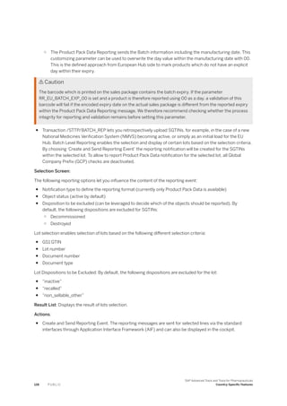 ○ The Product Pack Data Reporting sends the Batch information including the manufacturing date. This
customizing parameter can be used to overwrite the day value within the manufacturing date with 00.
This is the defined approach from European Hub side to mark products which do not have an explicit
day within their expiry.
 Caution
The barcode which is printed on the sales package contains the batch expiry. If the parameter
RR_EU_BATCH_EXP_00 is set and a product is therefore reported using 00 as a day, a validation of this
barcode will fail if the encoded expiry date on the actual sales package is different from the reported expiry
within the Product Pack Data Reporting message. We therefore recommend checking whether the process
integrity for reporting and validation remains before setting this parameter.
● Transaction /STTP/BATCH_REP lets you retrospectively upload SGTINs, for example, in the case of a new
National Medicines Verification System (NMVS) becoming active, or simply as an initial load for the EU
Hub. Batch Level Reporting enables the selection and display of certain lots based on the selection criteria.
By choosing ‘Create and Send Reporting Event’ the reporting notification will be created for the SGTINs
within the selected lot. To allow to report Product Pack Data notification for the selected lot, all Global
Company Prefix (GCP) checks are deactivated.
Selection Screen:
The following reporting options let you influence the content of the reporting event:
● Notification type to define the reporting format (currently only Product Pack Data is available)
● Object status (active by default)
● Disposition to be excluded (can be leveraged to decide which of the objects should be reported). By
default, the following dispositions are excluded for SGTINs:
○ Decommissioned
○ Destroyed
Lot selection enables selection of lots based on the following different selection criteria:
● GS1 GTIN
● Lot number
● Document number
● Document type
Lot Dispositions to be Excluded: By default, the following dispositions are excluded for the lot:
● “inactive”
● “recalled”
● “non_sellable_other”
Result List: Displays the result of lots selection.
Actions:
● Create and Send Reporting Event. The reporting messages are sent for selected lines via the standard
interfaces through Application Interface Framework (AIF) and can also be displayed in the cockpit.
128 P U B L I C
SAP Advanced Track and Trace for Pharmaceuticals
Country-Specific Features
 