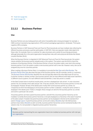 ● Trade Item [page 19]
● System [page 23]
2.1.1.1 Business Partner
Use
Business Partners are any trading partners with whom traceability data is being exchanged, for example, a
CMO (contract manufacturing organization), CPO (contract packaging organization), wholesaler, Third-party
Logistics (3PL) company.
Business Partners in SAP Advanced Track and Trace for Pharmaceuticals can have multiple roles reflecting the
different business processes a partner participates. In SAP ECC, there are separate master data objects for
these roles. For example, there is a customer for sales processes and a vendor for purchasing processes
although physically this is the same organization having these roles with same physical attributes like Global
Location Number (GLN).
When the Business Partner is integrated to SAP Advanced Track and Trace for Pharmaceuticals, the system
checks whether the business partner already exists in this system. The system uses the GLN to check the
existence of the Business Partner. If the Business Partner is found, the system adds a new role to the existing
business partner. If not, the system creates a new business partner with a new role. However, every role can be
assigned only once for a business partner.
When creating a Business Partner Role, it is mandatory to provide the Role Type and a Role Number. The
Business Partner Role Type describes the type of the business partner role (for example, vendor or customer).
The Business Partner Role Number identifies the role and typically reflects the externally known ID such as
Customer number or Vendor number. One business partner role can have different externally known identifiers
in different source systems. For each different external identifier, a new role variant is created.
In the Data Cockpit search result list (results pane), one line is displayed per role variant . In case a business
partner has, for example, three roles and per role, it has two variants, then for this business partner six lines will
be displayed. However all tabs of the details pane mostly refer to the business partner as a whole. So
irrespective of which line belonging to one business partner number is selected , mostly the same content is
displayed in the details pane. If data is changed, these changes are done for the business partner as a whole
and not for a particular role variant.
A business partner can have a parent business partner, and with this a business partner hierarchy can be
modeled. Currently the business partner hierarchy is not (yet) displayed as a hierarchy in the search result list
of the data cockpit. If needed ,the parent business partner can be displayed in the list via the standard ALV
option Change Layout. A parent business partner can be set to status Obsolete only if all child business
partners have status Obsolete as well. Currently, business partner hierarchies can be maintained locally in the
solution only. It is not possible to integrate business partner hierarchies.
 Note
Business partner representing the own organization have to be modeled as business partner with role type
own organization.
SAP Advanced Track and Trace for Pharmaceuticals
SAP Advanced Track and Trace for Pharmaceuticals Core Component P U B L I C 13
 