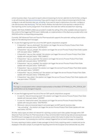 certain business steps. If you want to report a decommissioning of a former valid item to the EU Hub, configure
a rule with business step decommissioning. If you want to report an undo of decommissioning to the EU Hub,
configure a rule with business step sap_activating. If you want to report a destruction of an item, configure a
rule with business step destroying. The rule checks whether the trade item to be reported is relevant for EU
Hub reporting via the country assignment. If not relevant, the trade item will be excluded from reporting.
Update: With Note 2536653 a BAdi was provided to enable the setting of the other available statuses based on
the content of the triggering EPCIS event. Additionally, an implementation of this Badi was provided within note
2652318 and the corresponding prerequisites.
Currently, SAP Advanced Track and Trace for Pharmaceuticals supports the automatic setting of pack status
types for the following event messages:
● In case the triggering event has one of the SAP specific dispositions assigned:
○ If disposition “sap_eu_destroyed”
, the solution can trigger the service Process Product Pack State
Update with new pack status “DESTROYED”;
○ If disposition “sap_eu_sample”
, the solution can trigger the service Process Product Pack State Update
with new pack status “SAMPLE”;
○ If disposition “sap_eu_free_sample”, the solution can trigger the service Process Product Pack State
Update with new pack status “FREE SAMPLE”;
○ If disposition “sap_eu_exported”
, the solution can trigger the service Process Product Pack State
Update with new pack status “EXPORTED”;
○ If disposition “sap_eu_supplied”
, the solution can trigger the service Process Product Pack State
Update with new pack status “SUPPLIED”;
○ If disposition “sap_eu_locked”
, the solution can trigger the service Process Product Pack State Update
with new pack status “LOCKED”;
○ If disposition “sap_eu_checked_out”
, the solution can trigger the service Process Product Pack State
Update with new pack status “CHECKED_OUT”;
○ If disposition “sap_stolen”, the solution can trigger the service Process Product Pack State Update with
new pack status “STOLEN”.
 Tip
This logic is encapsulated within a default implementation of the BAdI /STTP/BADI_EU_PPU_STATUS_SET
and therefore can be changed if required.
● In case the triggering event has one of the non SAP specific dispositions assigned:
○ In case of a “decommissioning event”
, the solution can trigger the service Process Product Pack State
Update with new pack status “LOCKED”
.
○ In case of a “destruction event”
, the solution can trigger the service Process Product Pack State
Update with new pack status “DESTROYED”
.
○ Whenever a decommissioned object is activated again via SAP-specific business step
“sap_activating” , the solution can trigger the service Process Product Pack State Update with new
pack status “ACTIVE”
.
All other status types are either not relevant for reporting a product pack state update message within SAP
Advanced Track and Trace for Pharmaceuticals or they cannot be determined during rules processing because
the EPCIS event messages do not contain the necessary context information to determine the respective
business processes. A processing via a rule that is always triggered from an event message is not possible.
For every reporting of status update of sales packages to the EU Hub a reporting event is created and can be
displayed in the data cockpit. In principle the reporting event for the European Union behaves like any other
130 P U B L I C
SAP Advanced Track and Trace for Pharmaceuticals
Country-Specific Features
 