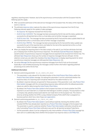 regulatory reporting event. However, due to the asynchronous communication with the European Hub the
following specifics apply:
● After successful submission of the web service message to the European Hub, the status of the reporting
event is 1 Sent ok.
● The attribute response status captures the status of the asynchronous responses from the EU hub.
Following statuses apply for the update of sales packages:
○ No response: No response received from the EU Hub
○ EU31 EU Hub: SUCCESS: The message has been processed by the EU hub and the status update was
successful for all reported items (this is a final status and no further message is expected)
○ EU32 EU Hub: FAIL: The message has been processed by the EU hub and the status update failed for all
reported items (this is a final status and no further message is expected)
○ EU33 EU Hub: PARTIAL: The message has been processed by the EU hub and the status update was
successful for part of the reported items and failed for the rest of the reported items (this is a final
status and no further message is expected)
● When you display the reporting event in the data cockpit or the web UI, you find two attributes that help
you in keeping track of all the asynchronous responses. The attribute Expected Responses displays the
overall number of asynchronous response messages that are expected to be received from the EU hub. The
attribute Open Responses shows you the number of response messages that are still open. On the
selection screen you can select the checkbox Only Open Responses to display reporting events for which
asynchronous response messages are still expected (Open Responses >0).
● Via action Message File the asynchronous response messages from the EU hub can be accessed.
Especially in case of failed processing, the messages contain further information regarding potential
processing errors within the EU Hub.
Additional information
● General customizing parameter RR_EU_CHECK_PPU_RESP
○ This parameter is only relevant for the determination of the Initial Product Pack Status within the
Product Pack Data Update message. Via setting this parameter it can be customized whether the
response status of a reporting event should be relevant for this determination or not.
○ By default, response statuses are ignored for these purposes. If the parameter is set, only Product Pack
Data Update messages with the corresponding response status defined within the allowed parameter
values are valid for determining the Initial Product Pack Status.
○ By default, the Product Pack Data Update to the European hub does not checks whether the GTIN
reported is an own trade item or a trade item that belongs to another company. The assumption is that
a company only uploads product pack data for own trade items to the European hub. This check is
done by verifying whether the GTIN is using a Global Company Prefix (GCP) that is assigned to a
business partner which has a role of type own organization.
● General customizing parameter RR_EU_CHECK_PPD_SENT
○ By default, the Product Pack Data Update is send without explicitly checking the whether all the
included SGTINs have already been reported via a Product Pack Data message to the European hub.
The parameter is used to customize whether Product Pack Data Update notification should be sent
only if preceding Product Pack Data notification was sent for all reported serialized Trade Items.
○ Via the parameter values it can be configured to only check whether a Product Pack Data message has
been sent or to additionally check whether the European hub response status is DISTRIBUTED.
SAP Advanced Track and Trace for Pharmaceuticals
Country-Specific Features P U B L I C 131
 