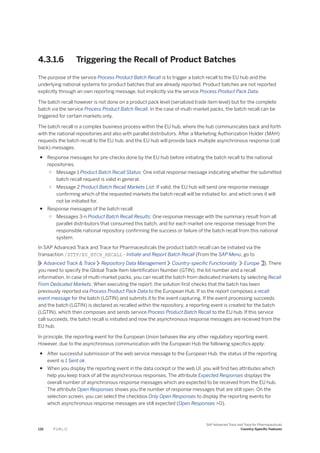 4.3.1.6 Triggering the Recall of Product Batches
The purpose of the service Process Product Batch Recall is to trigger a batch recall to the EU hub and the
underlying national systems for product batches that are already reported. Product batches are not reported
explicitly through an own reporting message, but implicitly via the service Process Product Pack Data.
The batch recall however is not done on a product pack level (serialized trade item level) but for the complete
batch via the service Process Product Batch Recall. In the case of multi-market packs, the batch recall can be
triggered for certain markets only.
The batch recall is a complex business process within the EU hub, where the hub communicates back and forth
with the national repositories and also with parallel distributors. After a Marketing Authorization Holder (MAH)
requests the batch recall to the EU hub, and the EU hub will provide back multiple asynchronous response (call
back) messages.
● Response messages for pre-checks done by the EU hub before initiating the batch recall to the national
repositories.
○ Message 1 Product Batch Recall Status: One initial response message indicating whether the submitted
batch recall request is valid in general.
○ Message 2 Product Batch Recall Markets List: If valid, the EU hub will send one response message
confirming which of the requested markets the batch recall will be initiated for, and which ones it will
not be initiated for.
● Response messages of the batch recall
○ Messages 3-n Product Batch Recall Results: One response message with the summary result from all
parallel distributors that consumed this batch, and for each market one response message from the
responsible national repository confirming the success or failure of the batch recall from this national
system.
In SAP Advanced Track and Trace for Pharmaceuticals the product batch recall can be initiated via the
transaction /STTP/EU_BTCH_RECALL - Initiate and Report Batch Recall (From the SAP Menu, go to
Advanced Track & Trace Repository Data Management Country-specific Functionality Europe ). There
you need to specify the Global Trade Item Identification Number (GTIN), the lot number and a recall
information. In case of multi-market packs, you can recall the batch from dedicated markets by selecting Recall
From Dedicated Markets. When executing the report, the solution first checks that the batch has been
previously reported via Process Product Pack Data to the European Hub. If so the report composes a recall
event message for the batch (LGTIN) and submits it to the event capturing. If the event processing succeeds
and the batch (LGTIN) is declared as recalled within the repository, a reporting event is created for the batch
(LGTIN), which then composes and sends service Process Product Batch Recall to the EU hub. If this service
call succeeds, the batch recall is initiated and now the asynchronous response messages are received from the
EU hub.
In principle, the reporting event for the European Union behaves like any other regulatory reporting event.
However, due to the asynchronous communication with the European Hub the following specifics apply:
● After successful submission of the web service message to the European Hub, the status of the reporting
event is 1 Sent ok.
● When you display the reporting event in the data cockpit or the web UI, you will find two attributes which
help you keep track of all the asynchronous responses. The attribute Expected Responses displays the
overall number of asynchronous response messages which are expected to be received from the EU hub.
The attribute Open Responses shows you the number of response messages that are still open. On the
selection screen, you can select the checkbox Only Open Responses to display the reporting events for
which asynchronous response messages are still expected (Open Responses >0).
132 P U B L I C
SAP Advanced Track and Trace for Pharmaceuticals
Country-Specific Features
 