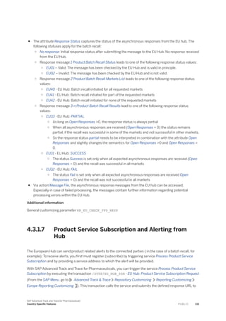 ● The attribute Response Status captures the status of the asynchronous responses from the EU hub. The
following statuses apply for the batch recall:
○ No response: Initial response status after submitting the message to the EU Hub. No response received
from the EU Hub.
○ Response message 1 Product Batch Recall Status leads to one of the following response status values:
○ EU01 – Valid: The message has been checked by the EU Hub and is valid in principle.
○ EU02 – Invalid: The message has been checked by the EU Hub and is not valid.
○ Response message 2 Product Batch Recall Markets List leads to one of the following response status
values:
○ EU40 - EU Hub: Batch recall initiated for all requested markets
○ EU41 - EU Hub: Batch recall initiated for part of the requested markets
○ EU42 - EU Hub: Batch recall initiated for none of the requested markets
○ Response message 3-n Product Batch Recall Results lead to one of the following response status
values:
○ EU33 - EU Hub: PARTIAL
○ As long as Open Responses >0, the response status is always partial
○ When all asynchronous responses are received (Open Responses = 0) the status remains
partial, if the recall was successful in some of the markets and not successful in other markets.
○ So the response status partial needs to be interpreted in combination with the attribute Open
Responses and slightly changes the semantics for Open Responses >0 and Open Responses =
0.
○ EU31 - EU Hub: SUCCESS
○ The status Success is set only when all expected asynchronous responses are received (Open
Responses = 0) and the recall was successful in all markets
○ EU32 - EU Hub: FAIL
○ The status Fail is set only when all expected asynchronous responses are received Open
Responses = 0) and the recall was not successful in all markets
● Via action Message File, the asynchronous response messages from the EU hub can be accessed.
Especially in case of failed processing, the messages contain further information regarding potential
processing errors within the EU Hub.
Additional information
General customizing parameter RR_EU_CHECK_PPD_RESP
4.3.1.7 Product Service Subscription and Alerting from
Hub
The European Hub can send product related alerts to the connected parties ( in the case of a batch recall, for
example). To receive alerts, you first must register (subscribe) by triggering service Process Product Service
Subscription and by providing a service address to which the alert will be provided.
With SAP Advanced Track and Trace for Pharmaceuticals, you can trigger the service Process Product Service
Subscription by executing the transaction /STTP/EU_HUB_PSR - EU Hub: Product Service Subscription Request
(From the SAP Menu, go to Advanced Track & Trace Repository Customizing Reporting Customizing
Europe Reporting Customizing ). This transaction calls the service and submits the defined response URL to
SAP Advanced Track and Trace for Pharmaceuticals
Country-Specific Features P U B L I C 133
 