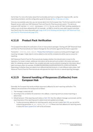 the EU Hub. For more information about the functionality and how to configure the response URL, see the
report documentation, and the configuration guide for Europe at http:/
/help.sap.com/attp.
Once you successfully subscribe, you can receive alerts from the European Hub. The EU hub submits an Alert
Request service call to your SAP Advanced Track and Trace for Pharmaceuticals system. The alerts are
received in AIF interface EU_ALERT (namespace /STTVI). You can use the AIF Alert handling capabilities to
notify a user via all means allowed by AIF (for example , via SMS or email) for every alert request submitted
from the EU hub. For more information see Usage of AIF Error Handling and Alerting for SAP Advanced Track
and Trace for Pharmaceuticals [page 229].
4.3.1.8 Product Pack Verification
The European Hub allows the verification of one or more product packages. Starting with SAP Advanced Track
and Trace for Pharmaceuticals 2.0, Feature Package 02, the verification against the EU Hub is supported.
Transaction /STTP/EU_PACK_VERIFY - Product Pack Verification is used as an entry point to trigger such
reporting messages. Single objects can be added to a list and the complete list will be used as a basis for
reporting.
SAP Advanced Track & Trace for Pharmaceuticals displays whether the entered code is known to the
repository. For known content, additional information can be derived such as batch information and expiry
date. For validating unknown objects, the complete barcode must be entered including the information about
batch and expiry date, for example, (01)18803913900066(21)1000100570(10)TG_HU003-1(17)181208.
Depending on whether these are objects from different batched products, or with different expiry dates, SAP
Advanced Track & Trace for Pharmaceuticals will separate the input into one or several reporting messages.
4.3.1.9 General handling of Responses (Callbacks) from
European Hub
Generally, the European Hub sends multiple responses (callbacks) for each reporting notification. The
callbacks are processed in the background as follows:
1. The message is saved into AIF.
2. According to the correlation ID contained in the callback, a reporting event (or product reporting) is
determined.
3. Default behavior: If the reporting event status is Sent: OK, then the callback message is processed, and the
reporting status of the reporting event is determined and updated accordingly.
1. To allow processing callbacks for reporting events, which are not in status Sent: OK, you can set the
customizing parameter RR_EU_IGNORE_EVT_ST = X. Please note that callbacks for reporting events
in status Not Sent: System Error will not be processed.
134 P U B L I C
SAP Advanced Track and Trace for Pharmaceuticals
Country-Specific Features
 