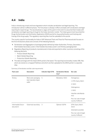 4.4 India
India is introducing a track and trace legislation which includes serialization and legal reporting. The
introduction will be in different phases. The first phase is already in effect and deals with serialization and legal
reporting for export drugs. The second phase is vague at this point in time and it is assumed that it deals with
serialization and legal reporting of drugs for the Indian domestic market. The Indian government launched the
Drugs Authentication and Verification Application (DAVA) portal for drug authentication and tracking and
tracing of the drug supply. The regulatory reporting files must be uploaded to this portal.
The country specific functionality for India in SAP Advanced Track and Trace for Pharmaceuticals focuses on
the first introduction phase and consists of the following features:
● Serialization and Aggregation of packaging levels defined by Indian Authorities: Primary, Secondary,
Intermediate Secondary Level 2, Intermediate Secondary Level 3, and Tertiary packaging level
● Regulatory Reporting of products manufactured in India and exported to other countries consisting of the
following elements
○ Product Details Reporting
○ Batch Details Reporting
○ Production Details Reporting
● The data exchange with the Indian DAVA portal is file based. The reporting functionality creates XML files
which are stored on a mapped FileShare and which are then uploaded to the DAVA portal in a separate
step.
Summary of Serialization and Bar code requirements
Pack Level Description Indicator Digit GTIN Serialization Manda­
tory?
Bar code
Tertiary Most outer packaging
level, typically shipper
pallet
5 Mandatory: SSCC Homogenous
1: GTIN, Expiry, Batch
2: SSCC
Heterogenous
1: SSCC
India Bar code Manda­
tory!
Plus: bar code of target
country if different
Intermediate Secon­
dary level 3
Outermost secondary 3 Optional: SGTIN GTIN, Expiry, Batch,
Serial
(Exemption possible)
Plus: bar code of target
country if different
SAP Advanced Track and Trace for Pharmaceuticals
Country-Specific Features P U B L I C 135
 