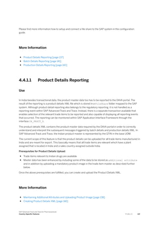 Please find more information how to setup and connect a file share to the SAP system in the configuration
guide.
More Information
● Product Details Reporting [page 137]
● Batch Details Reporting [page 141]
● Production Details Reporting [page 143]
4.4.1.1 Product Details Reporting
Use
In India besides transactional data, the product master data too has to be reported to the DAVA portal. The
result of the reporting is a product details XML file which is stored in a FileShare folder mapped to the SAP
system. Although product detail reporting also belongs to the regulatory reporting, it is not handled as a
reporting event within SAP Advanced Track and Trace. Instead, there is a separate transaction available that
enables selection of the relevant trade items to be reported and also capable of displaying all reporting events
that occurred. The reporting can be monitored within SAP Application Interface Framework through the
interface IN_PRDCT_D.
The product details XML contains the product master data required by the DAVA portal in order to correctly
understand and interpret the subsequent messages triggered by batch details and production details XML. In
SAP Advanced Track and Trace, the Indian product master is represented by the GTIN in the base UOM.
The current scope of this feature is that the product details can be uploaded for all trade items manufactured in
India and are meant for export. This basically means that all trade items are relevant which have a plant
assigned that is located in India and a sales country assigned outside India.
Prerequisites for Product Details Upload:
● Trade items relevant to Indian drugs are available
● Master data has been enhanced by including some of the data to be stored as additional attribute
and in addition by uploading a mandatory product image in the trade item master as described further
below.
Once the above prerequisites are fulfilled, you can create and upload the Product Details XML.
More Information
● Maintaining Additional Attributes and Uploading Product Image [page 138]
● Creating Product Details XML [page 140]
SAP Advanced Track and Trace for Pharmaceuticals
Country-Specific Features P U B L I C 137
 