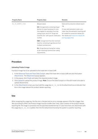 Property Name Property Value Remarks
RR_IN_EXEMPT_CODE Allowed values
E21: Consignments containing drugs/
devices for export purposes to coun­
tries eligible for exemption from bar-
coding as per rule 21 of “Drugs and
Cosmetic Act” with specific notification
number.
EME: Consignment from the merchant
exporter containing drugs/devices from
multiple manufacturers
ELL: Drugs/devices having bar coding
as per importing countries bar-coding
requirements.
Optional for production details report­
ing.
In case valid exemption code is pro­
vided, then the exemption reporting will
be created for production details (fur­
ther details see Production Details Re­
porting [page 143]).
Procedure
Uploading Product Image
A product image has to be uploaded to the trade item in base UoM.
1. In the Advanced Track and Trace Data Cockpit, select the trade item in base UoM and click the button
Attachments. The Attachment popup appears.
2. In the popup, click Create and select the required product image.
3. Click Upload to upload the product image. Note: Ensure the Data Cockpit is in the edit mode to be able to
upload attachments.
4. In the Attachments screen you must add the usage key RR_IN_IMG to the attachment as an indicator that
this is the image relevant for product details reporting.
Use
When assigning the usage key, the file size is checked and an error message appears if the file is bigger than
3kb (according to DAVA, the Product Image must be smaller than 3 kb). Upon creation of the product details
reporting file, the image is converted into the specified base64 format. In case more than one attachment with
the usage key RR_IN_IMG is added, then the first attachment found by the system is used for reporting.
SAP Advanced Track and Trace for Pharmaceuticals
Country-Specific Features P U B L I C 139
 