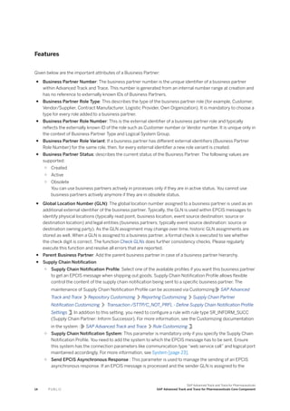 Features
Given below are the important attributes of a Business Partner:
● Business Partner Number: The business partner number is the unique identifier of a business partner
within Advanced Track and Trace. This number is generated from an internal number range at creation and
has no reference to externally known IDs of Business Partners.
● Business Partner Role Type: This describes the type of the business partner role (for example, Customer,
Vendor/Supplier, Contract Manufacturer, Logistic Provider, Own Organization). It is mandatory to choose a
type for every role added to a business partner.
● Business Partner Role Number: This is the external identifier of a business partner role and typically
reflects the externally known ID of the role such as Customer number or Vendor number. It is unique only in
the context of Business Partner Type and Logical System Group.
● Business Partner Role Variant: If a business partner has different external identifiers (Business Partner
Role Number) for the same role, then, for every external identifier a new role variant is created.
● Business Partner Status: describes the current status of the Business Partner. The following values are
supported:
○ Created
○ Active
○ Obsolete
You can use business partners actively in processes only if they are in active status. You cannot use
business partners actively anymore if they are in obsolete status.
● Global Location Number (GLN): The global location number assigned to a business partner is used as an
additional external identifier of the business partner. Typically, the GLN is used within EPCIS messages to
identify physical locations (typically read point, business location, event source destination: source or
destination location) and legal entities (business partners; typically event source destination: source or
destination owning party). As the GLN assignment may change over time, historic GLN assignments are
stored as well. When a GLN is assigned to a business partner, a formal check is executed to see whether
the check digit is correct. The function Check GLNs does further consistency checks. Please regularly
execute this function and resolve all errors that are reported.
● Parent Business Partner: Add the parent business partner in case of a business partner hierarchy.
● Supply Chain Notification
○ Supply Chain Notification Profile: Select one of the available profiles if you want this business partner
to get an EPCIS message when shipping out goods. Supply Chain Notification Profile allows flexible
control the content of the supply chain notification being sent to a specific business partner. The
maintenance of Supply Chain Notification Profile can be accessed via Customizing SAP Advanced
Track and Trace Repository Customizing Reporting Customizing Supply Chain Partner
Notification Customizing Transaction /STTP/C_NOT_PRFL - Define Supply Chain Notification Profile
Settings . In addition to this setting, you need to configure a rule with rule type SR_INFORM_SUCC
(Supply Chain Partner: Inform Successor). For more information, see the Customizing documentation
in the system : SAP Advanced Track and Trace Rule Customizing .
○ Supply Chain Notification System: This parameter is mandatory only if you specify the Supply Chain
Notification Profile. You need to add the system to which the EPCIS message has to be sent. Ensure
this system has the connection parameters like communication type “web service call” and logical port
maintained accordingly. For more information, see System [page 23].
○ Send EPCIS Asynchronous Response : This parameter is used to manage the sending of an EPCIS
asynchronous response. If an EPCIS message is processed and the sender GLN is assigned to the
14 P U B L I C
SAP Advanced Track and Trace for Pharmaceuticals
SAP Advanced Track and Trace for Pharmaceuticals Core Component
 