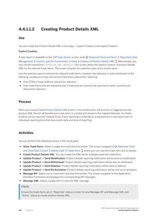 4.4.1.1.2 Creating Product Details XML
Use
You can create the Product Details XML in two ways – Explicit Creation and Implicit Creation.
Explicit Creation
A new report is available on the SAP Easy Access screen under Advanced Track and Trace Repository Data
Management Country-specific Functionality India Creation of Product Details XML . Alternatively, you
can use the transaction /STTP/IN_PRD_DETAILS. This screen allows the explicit creation of product details
XML for the relevant trade items. The screen consists of a selection pane and a results pane.
Use the selection pane to retrieve the relevant trade items. However, the selection is restricted based on the
following conditions to only retrieve the trade items relevant for reporting:
● Only GTINs in base UoM are relevant for selection
● Only trade items that are manufactured in India and are meant to be exported to other countries are
relevant for selection
Process
When you choose Create Product Details XML button in the results pane, the function is triggered and the
product XML files for all handed over trade items is created and stored in the mapped fileshare. An Indian
product can be reported multiple times. Every reporting is reflected as a separate line in the report with its
individual reporting time that documents date and time of reporting.
Activities
You can perform the following actions in the result pane:
● Show Trade Items: Select a single item and click this button. The screen navigates to Advanced Track
and Trace Data Cockpit Master Data Trade Items , where you can view the trade item and its details.
● Create Product Details XML: You can create the XML file for multiple trade item selections.
● Update Product -> Send Modification: Product details reporting notification will be sent as modification
● Update Product -> Send Withdrawal: Product details reporting notification will be sent as withdrawal
● Update Product -> Send Deletion: Product details reporting notification will be sent as deletion
● Update Product -> Send Re-Activation: Product details reporting notification will be sent as re-activation
● Message AIF: Select one or more item and click this button. The screen navigates to the Application
Interface Framework and displays the corresponding AIF messages.
● Message XML: Select a single item to view the XML message.
 Note
Ensure the trade items are in “Reported” status in order to view Message AIF and Message XML and
“Active” status to create product details XML.
140 P U B L I C
SAP Advanced Track and Trace for Pharmaceuticals
Country-Specific Features
 