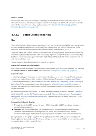 Implicit Creation
In case one of the subsequent messages is created (for example, batch details or production details), it is
checked if the product details has already been created. If not, the product details XML is created “implicitly”
on the fly. For more information about implicit creation, refer to Batch Details Reporting [page 141]or
Production Details Reporting [page 143].
4.4.1.2 Batch Details Reporting
Use
The result of the batch details reporting is a reporting event and the batch details XML file which is attached to
the reporting event and also stored in a fileshare folder mapped to the SAP system. The reporting can be
monitored within SAP Application Interface Framework through the interface IN_BATCH_D.
The Batch Details XML contains information about the batch of drugs produced. The batch report is sent only
once for every batch and contains the batch size (number of primary units). Note that you can report multiple
batches in one reporting message. Similar to the Product Details XML, the Batch Details can contain data for
only one manufacturer code.
You can create the Batch Details XML either explicitly or implicitly.
Checks for Triggering Batch Details XML:
Check if the Product Details XML is available for all contained trade items. If not, then create the XML file using
the Implicit Creation of Product Details given in the topic Creating Product Details XML [page 140].
Explicit Creation
A reporting rule triggers the creation of explicit batch details based on an event message. The rule creates a
reporting event with reference to the contained LGTINs (batches). To activate the rule, go to the SAP Easy
Access screen and navigate to Advanced Track and Trace Repository Customizing Rule Customizing
Define Rules . For more details on how to define rules, refer to Rules Processing [page 89]. In case of a
message split, multiple reporting events are created. The message processing is handled within an own AIF
outbound interface.
For the explicit creation of batch details XML for the relevant trade items, you can use the report Creation of
Batch Details XML from the SAP Easy Access screen under Advanced Track and Trace Repository Data
Management Country-specific Functionality India . Alternatively, you can use the transaction /STTP/
IN_BATCH_D_GEN.
Prerequisites for Explicit Creation
● The trade item of the LGTIN is meant for export (GTIN in base UOM of LGTIN has at least one country
outside India assigned to it).
● Important: You must ensure that the rule is triggered only for finished and fully confirmed batches.
Otherwise, the system reports the wrong batch size. In case this cannot be controlled, then it is
recommended to trigger the batch details reporting implicitly through the production details reporting.
For explicit creation through the report, fill all required fields on the UI like GTIN, Lot Number and GLN of
Reporting Event and choose Execute. The function is triggered and the batch XML file for corresponding LGTIN
is created and stored in the mapped fileshare.
SAP Advanced Track and Trace for Pharmaceuticals
Country-Specific Features P U B L I C 141
 