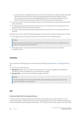 ○ If primary SGTINs are available below the secondary SGTIN, then they are reported as well. Secondary
SGTINs with primary SGTINs are reported using upload type TSP (Production Details -Tertiary,
Secondary ,Primary Production and packaging details data). If the secondary SGTINs contain no
primary SGTINs then data upload type will be TNS (only Tertiary and Secondary details).
● If an event contains more than two tertiaries (SSCCs), the reporting hierarchy is grouped by tertiary SSCC
within the XML file.
● For heterogeneous tertiaries (SSCC that contains more than one trade item), the reporting hierarchy is
grouped by Indian Product Code within the XML file.
● The solution also allows additional SSCC levels below the Tertiary SSCC which are simply omitted from
reporting.
Following cases lead to a split of the reporting message and also results in a separate reporting event created:
● If the triggering event contains both hierarchies of exempted or non-exempted products
 Note
Mixed hierarchies that contain both exempted and non-exempted products are not supported by the
solution, because they cannot be reported.
● The triggering event contains hierarchies of trade items (products) which belong to a different
manufacturer code.
Activities
You can perform the following actions in the result pane of the Serialized Container Reporting Events
tab:
● Search for the reporting event.
● Message AIF: Select one or more item and click this button. The screen navigates to the Application
Interface Framework and displays the corresponding AIF messages.
● Message XML: Use this tab to view the XML message of the SSCC.
 Note
The data displayed in the Production Details XML differs depending upon the pack level and if the
product is exempted or non-exempted.
Use
Production Details XML for Exempted Products:
In certain cases, bar coding and data upload of primary and secondary packs can be exempted. In such a
scenario, the exporter is required to put a bar code on the Tertiary pack as per Indian standard and upload data
on the central DAVA portal using option Upload Type: “TER” (Tertiary Pack only). Bar coding at the Tertiary level
144 P U B L I C
SAP Advanced Track and Trace for Pharmaceuticals
Country-Specific Features
 