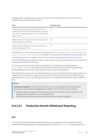 packaging will be in addition to bar coding requirement as per importing country, if any. As of today, the
exemption is possible in the following cases:
Case Exemption Code
Consignments containing drugs or devices for export pur­
poses to countries eligible for exemption from bar coding as
per rule 21 of “Drugs and Cosmetic Act” with specific notifi-
cation number.
E21
Merchant exporter’s consignment containing drugs or devi­
ces from multiple manufacturers
EME
Drugs or devices having bar coding as per importing coun­
tries bar coding requirements.
ELL
Exemption codes must be maintained in Customizing table /STTP/IN_EXEMPT_CODE - Define Exemption
Codes for Indian Government. You can maintain this Customizing via India Reporting Customizing . Go to
the SAP Easy Access screen under Advanced Track and Trace Repository Customizing Reporting
Customizing . Only those exceptions added in customizing can used for reporting (positive list) irrespective of
what has been added to the trade item.
In order to declare that a certain product is exempted from bar coding and reporting the property
RR_IN_EXEMPT_CODE has to be maintained on tab Additional Attributes for the corresponding trade item
(GTIN of Base UoM) and one of the valid exemption codes must be maintained there.
Mixed pallets with exempted and non-exempted products are not supported because the reporting files do not
support this case. However the triggering event can contain pallets with exempt and other pallets with non-
exempted products. In this case, separate reporting events are created and the reporting is split into different
files.
 Note
Important prerequisite: In order to determine that a hierarchy is exempted from production details
reporting, it must be serialized and aggregated nonetheless. This is needed out of two reasons
● Secondary SGTIN is needed within the hierarchy to determine that the hierarchy is exempted from
reporting. Without this SGTIN, it cannot be determined.
Hierarchy is required to determine sub-item count which is needed for reporting.
4.4.1.3.1 Production Details Withdrawal Reporting
Use
The result of the production details withdrawal reporting is a reporting event and the production details
withdrawal XML file that is attached to the reporting event and stored in a fileshare folder mapped to the
SAP Advanced Track and Trace for Pharmaceuticals
Country-Specific Features P U B L I C 145
 