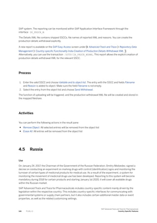 SAP system. The reporting can be monitored within SAP Application Interface Framework through the
interface IN_PRDCN_W.
The Details XML file contains shipped SSCCs, file names of reported XML and reasons. You can create the
production details withdrawal explicitly.
A new report is available on the SAP Easy Access screen under Advanced Track and Trace Repository Data
Management Country-specific Functionality India Creation of Production Details Withdrawal XML .
Alternatively, you can use the transaction /STTP/IN_PRDCN_WDRWL. This report allows the explicit creation of
production details withdrawal XML for the relevant SSCC.
Process
1. Enter the valid SSCC and choose Validate and to object list. The entry with the SSCC and fields Filename
and Reason is added to object. Make sure the field Filename is not empty.
2. Select the entry from the object list and choose Send Withdrawal.
The function of uploading will be triggered, and the production withdrawal XML file will be created and stored in
the mapped fileshare.
Activities
You can perform the following actions in the result pane:
● Remove Object: All selected entries will be removed from the object list
● Erase All: All entries will be removed from the object list
4.5 Russia
Use
On January 24, 2017, the Chairman of the Government of the Russian Federation, Dmitry Medvedev, signed a
decree on conducting an experiment on marking drugs with control (identification) signs and monitoring the
turnover of certain types of medicinal products for medical use. As a result of the experiment, a system for
monitoring the movement of medicinal drugs use has been developed. Reporting to this system will become
mandatory during 2018 for certain products and starting January 1st 2020, it will cover all available drugs
within the Russian market.
SAP Advanced Track and Trace for Pharmaceuticals includes country-specific content mainly driven by the
legislation within the respective country. This includes country-specific interfaces for communicating with
governmental systems or supply chain partners, but it also includes certain additional master data or event
properties, as well as the related customizing settings.
146 P U B L I C
SAP Advanced Track and Trace for Pharmaceuticals
Country-Specific Features
 