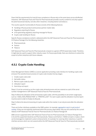 Given that the requirements for track & trace compliance in Russia rely on the same basis across all affected
industries, SAP Advanced Track and Trace for Pharmaceuticals provides country content to not only support
the pharmaceutical industry, but also other industries, including fashion and tobacco.
The country-specific functionality for Russia consists of the following features:
● Handling of Russia product and business partner master data
● Regulatory reporting for Russia
● UI for generating regulatory reporting message for Russia
● Crypto code handling for Russia
Specific Russia-compliance content is delivered within the SAP Advanced Track and Trace for Pharmaceuticals
2.0 Feature Package 4 for the following industries:
● Pharmaceuticals
● Fashion
● Tobacco
SAP Advanced Track and Trace for Pharmaceuticals is based on a generic EPCIS based data model. Therefore,
it might also be used to support other industry cases. For Russia specifically, there are intentions to extend the
scope to further industries with future releases.
4.5.1 Crypto Code Handling
Order Management Station (OMS) is a server application providing a web interface for handling crypto code
emission.The overall emission process of crypto code includes five key stages:
1. Create crypto code order
2. Get buffer status
3. Retrive crypto codes by order
4. Utilisation report
5. Send drop-out report
Steps 1-3 can be summed up as the crypto code retrieval process and are covered as a part of the serial
number management in SAP Advanced Track & Trace for Pharmaceuticals.
Step 4 reflects the utilization of the emissioned crypto codes, with the possibility to set certain usage types,
such as “USED_FOR_PRODUCTION” or “PRINTER_LOST”. For each crypto code the utilization must be report
must be send in order to finalize its lifecycle.
Step 5 reflects the decommissioning of crypto code within the market, it can only be send after the utilization
report.
There are further interfaces available on the OMS system, for example, aggregation report or get product
catalog. If they are not explicitly mentioned within the process steps below, they are not covered by the current
release of SAP Advanced Track & Trace for Pharmaceuticals 2.0, Feature Package 04.
OMS version supported within SAP Advanced Track & Trace for Pharmaceuticals 2.0, Feature Package 04 is
2.21 and the supported industries are Pharmaceuticals, Tobacco and Fashion. A BAdI concept is in place, which
can be leveraged to implement custom enhancements, for example, for covering other industries or specific
interface versions which are not covered within the SAP Advanced Track & Trace for Pharmaceuticals standard.
SAP Advanced Track and Trace for Pharmaceuticals
Country-Specific Features P U B L I C 147
 