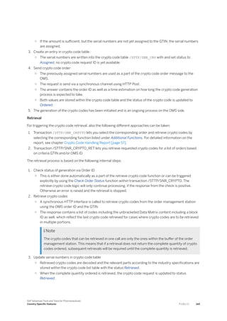 ○ If the amount is sufficient, but the serial numbers are not yet assigned to the GTIN, the serial numbers
are assigned.
3. Create an entry in crypto code table :
○ The serial numbers are written into the crypto code table /STTP/SNR_CRY with and set status to
Assigned, no crypto code request ID is yet available.
4. Send crypto code order:
○ The previously assigned serial numbers are used as a part of the crypto code order message to the
OMS.
○ The request is send via a synchronous channel using HTTP Post.
○ The answer contains the order ID as well as a time estimation on how long the crypto code generation
process is expected to take.
○ Both values are stored within the crypto code table and the status of the crypto code is updated to
Ordered.
5. The generation of the crypto codes has been initiated and is an ongoing process on the OMS side.
Retrieval
For triggering the crypto code retrieval, also the following different approaches can be taken:
1. Transaction /STTP/SNR_CRPYTO lets you select the corresponding order and retrieve crypto codes by
selecting the corresponding function listed under Additional Functions. For detailed information on the
report, see chapter Crypto Code Handling Report [page 57].
2. Transaction /STTP/SNR_CRYPTO_RET lets you retrieve requested crypto codes for a list of orders based
on criteria GTIN and/or OMS ID.
The retrieval process is based on the following internal steps:
1. Check status of generation via Order ID
○ This is either done automatically as a part of the retrieve crypto code function or can be triggered
explicitly by using the Check Order Status function within transaction /STTP/SNR_CRYPTO. The
retrieve crypto code logic will only continue processing, if the response from the check is positive.
Otherwise an error is raised and the retrieval is stopped.
2. Retrieve crypto codes
○ A synchronous HTTP interface is called to retrieve crypto codes from the order management station
using the OMS order ID and the GTIN.
○ The response contains a list of codes including the unbracketed Data Matrix content including a block
ID as well, which reflect the last crypto code retrieved for cases where crypto codes are to be retrieved
in multiple portions.
 Note
The crypto codes that can be retrieved in one call are only the ones within the buffer of the order
management station. This means that if a retrieval does not return the complete quantity of crypto
codes ordered, subsequent retrievals will be required until the complete quantity is retrieved.
3. Update serial numbers in crypto code table
○ Retrieved crypto codes are decoded and the relevant parts according to the industry specifications are
stored within the crypto code list table with the status Retrieved.
○ When the complete quantity ordered is retrieved, the crypto code request is updated to status
Retrieved.
SAP Advanced Track and Trace for Pharmaceuticals
Country-Specific Features P U B L I C 149
 