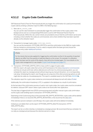 4.5.1.2 Crypto Code Confirmation
SAP Advanced Track & Trace for Pharmaceuticals lets you trigger the confirmation of a used (commissioned)
crypto code by sending a utilization report to OMS in the following ways: :
1. New rule BR_CRYPTO_COMM
You can use the rules framework to automatically trigger the confirmation of the crypto codes in the
background as soon as a corresponding EPCIS event is sent to SAP Advanced Track & Trace for
Pharmaceuticals. Within the rule, certain checks are provided to ensure that the confirmation can be sent,
including a check whether the codes are commissioned, and a check whether they have been reported
already via the utilization report
.
2. Transaction to manage crypto codes /STTP/SNR_CRYPTO
You can use the transaction /STTP/SNR_CRYPTO to send the confirmation to the OMS for crypto codes
that are marked as commissioned. To do so, select a request within the lower grid and choose the
respective entry under Additional Functions.
 Note
For the checks that are also applied for triggering the confirmation via the UI, the quantity of reported
objects can differ from the quantity of selected objects on the screen. For example, if a utilization
report has been sent for some of the objects, they will not be included again. For more details on the
crypto code management UI, see chapter Crypto Code Management [page 57] .
3. Transaction /STTP/SNR_CRYPTO_CNF to mass-confirm usage of crypto codes
With this report, all crypto codes that can be confirmed based on the status disposed or commissioned,
and that are not yet confirmed, will be collected and confirmed. As a third processing option, you can
schedule this report as a background job without requiring any manual interaction, nor a corresponding
rule setup. Scheduling this report, even though you are using one of the other processing options as well,
might also be viable as a housekeeping tool. This report is available based on the SAP Note 2824351 .
The utilization report for crypto codes marked as commissioned will always be sent with status Printed.
Additionally, the confirmation timestamp ( UTC ) is updated in the database as a result of confirmation.
As the last step of the confirmation process of used or lost crypto codes, the crypto codes must be considered
for deletion, because CRPT doesn't allow crypto codes to be stored after their application.
This last step is triggered both from EPCIS commissioning event and after manual crypto code confirmation
via the crypto code handling report ( transaction /STTP/SNR_CRYPTO ).
Depending on the Customizing setup of the parameter RR_CRYPTO_RETENTION, crypto codes will be deleted
immediately if there is no record for RR_CRYPTO_RETENTION, or the record has the value zero.
If the retention period is between 1 and 255 days, the crypto codes will not be deleted immediately.
Instead you can delete them via the report /STTP/SNR_CRYPTO_DELETE (transaction /STTP/
SNR_CRYPTO_DEL).
The report can be run either directly or scheduled as a background job. We recommend that you schedule it to
run daily as a background job because the retention period is in days.
150 P U B L I C
SAP Advanced Track and Trace for Pharmaceuticals
Country-Specific Features
 