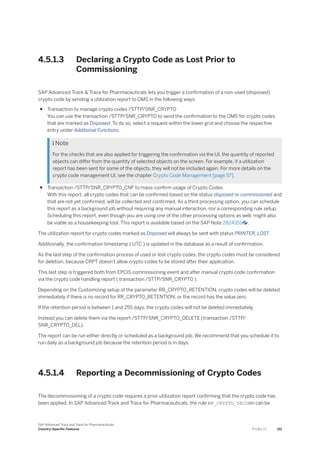 4.5.1.3 Declaring a Crypto Code as Lost Prior to
Commissioning
SAP Advanced Track & Trace for Pharmaceuticals lets you trigger a confirmation of a non-used (disposed)
crypto code by sending a utilization report to OMS in the following ways:
● Transaction to manage crypto codes /STTP/SNR_CRYPTO
You can use the transaction /STTP/SNR_CRYPTO to send the confirmation to the OMS for crypto codes
that are marked as Disposed. To do so, select a request within the lower grid and choose the respective
entry under Additional Functions.
 Note
For the checks that are also applied for triggering the confirmation via the UI, the quantity of reported
objects can differ from the quantity of selected objects on the screen. For example, if a utilization
report has been sent for some of the objects, they will not be included again. For more details on the
crypto code management UI, see the chapter Crypto Code Management [page 57].
● Transaction /STTP/SNR_CRYPTO_CNF to mass-confirm usage of Crypto Codes
With this report, all crypto codes that can be confirmed based on the status disposed or commissioned and
that are not yet confirmed, will be collected and confirmed. As a third processing option, you can schedule
this report as a background job without requiring any manual interaction, nor a corresponding rule setup.
Scheduling this report, even though you are using one of the other processing options as well, might also
be viable as a housekeeping tool. This report is available based on the SAP Note 2824351 .
The utilization report for crypto codes marked as Disposed will always be sent with status PRINTER_LOST.
Additionally, the confirmation timestamp ( UTC ) is updated in the database as a result of confirmation.
As the last step of the confirmation process of used or lost crypto codes, the crypto codes must be considered
for deletion, because CRPT doesn't allow crypto codes to be stored after their application.
This last step is triggered both from EPCIS commissioning event and after manual crypto code confirmation
via the crypto code handling report ( transaction /STTP/SNR_CRYPTO ).
Depending on the Customizing setup of the parameter RR_CRYPTO_RETENTION, crypto codes will be deleted
immediately if there is no record for RR_CRYPTO_RETENTION, or the record has the value zero.
If the retention period is between 1 and 255 days, the crypto codes will not be deleted immediately.
Instead you can delete them via the report /STTP/SNR_CRYPTO_DELETE (transaction /STTP/
SNR_CRYPTO_DEL).
The report can be run either directly or scheduled as a background job. We recommend that you schedule it to
run daily as a background job because the retention period is in days.
4.5.1.4 Reporting a Decommissioning of Crypto Codes
The decommissioning of a crypto code requires a prior utilization report confirming that the crypto code has
been applied. In SAP Advanced Track and Trace for Pharmaceuticals, the rule BR_CRYPTO_DECOMM can be
SAP Advanced Track and Trace for Pharmaceuticals
Country-Specific Features P U B L I C 151
 