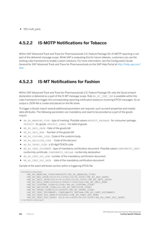 ● 915-multi_pack
4.5.2.2 IS-MOTP Notifications for Tobacco
Within SAP Advanced Track and Trace for Pharmaceuticals 2.0, Feature Package 04, IS-MOTP reporting is not
part of the delivered message scope. While SAP is evaluating this for future releases, customers can use the
existing rules framework to enable custom solutions. For more information, see the Configuration Guide
General for SAP Advanced Track and Trace for Pharmaceuticals on the SAP Help Portal at http:/
/help.sap.com/
attp .
4.5.2.3 IS-MT Notifications for Fashion
Within SAP Advanced Track and Trace for Pharmaceuticals 2.0, Feature Package 04, only the Good simport
declaration is delivered as a part of the IS-MT message scope. Rule RR_RU_ISMT_IMP is available within the
rules framework to trigger the corresponding reporting notification based on incoming EPCIS messages. As an
output a JSON file is create and placed on the file share.
To trigger a Goods import several additional parameters are required, such as event properties and master
data attributes. The following parameters are mandatory and need to be provided as a part of the goods
import:
● RR_RU_MARKING_TYPE - type of marking. Possible values PRODUCT_PACKAGE - for consumer package,
PRODUCT - for goods, PRODUCT_LABEL - for label of goods
● RR_RU_DECL_DATE - Date of the goods bill
● RR_RU_DECL_NUM - Number of the goods bill
● RR_RU_CUSTOMS_CODE - Code of the customs body
● RR_RU_DECISION_CODE - Code of the decision
● RR_RU_TNVED_CODE - a 10-digit FEACN code
● RR_RU_CERT_DOCUMENT - type of mandatory certification document. Possible values CONFORMITY_CERT -
conformity certificate, CONFORMITY_DECLAR - conformity declaration
● RR_RU_CERT_DOC_NUM - number of the mandatory certification document
● RR_RU_CERT_DOC_DATE - date of the mandatory certification document
Sample of the event attributes section within a triggering EPCIS file:
<evtAttributes>
<RR_RU_MARKING_TYPE>PRODUCT</RR_RU_MARKING_TYPE>
<RR_RU_REG_DATE>2019-03-21T00:03:00.000Z</RR_RU_REG_DATE>
<RR_RU_DECL_DATE>2019-03-21T00:03:00.000Z</RR_RU_DECL_DATE>
<RR_RU_DECL_NUM>10226010/090617/0003344</RR_RU_DECL_NUM>
<RR_RU_CUSTOMS_CODE>612398</RR_RU_CUSTOMS_CODE>
<RR_RU_DECISION_CODE>10</RR_RU_DECISION_CODE>
<RR_RU_TNVED_CODE>0101300000</RR_RU_TNVED_CODE>
<RR_RU_CERT_DOCUMENT> CONFORMITY_DECLAR</RR_RU_CERT_DOCUMENT>
<RR_RU_CERT_DOC_NUM>972093802</RR_RU_CERT_DOC_NUM>
<RR_RU_CERT_DOC_DATE> 2019-04-24T00:04:00.000Z</RR_RU_CERT_DOC_DATE>
</evtAttributes>
158 P U B L I C
SAP Advanced Track and Trace for Pharmaceuticals
Country-Specific Features
 